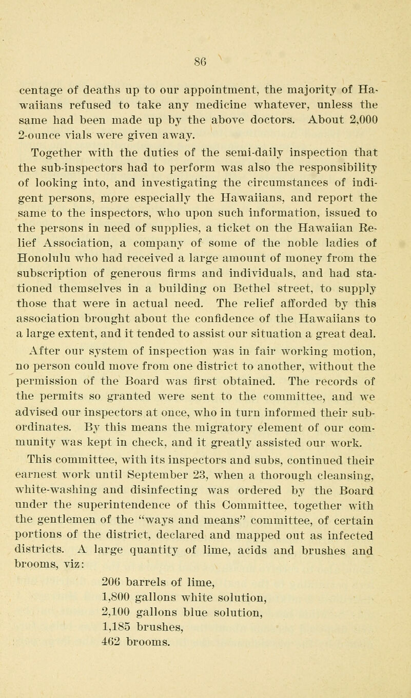 centage of deaths up to our appointment, the majority of Ha> waiians refused to take any medicine whatever, unless the same had been made up by the above doctors. About 2,000 2-ounce vials were given away. Together with the duties of the semi-daily inspection that the sub-inspectors had to perform was also the responsibility of looking into, and investigating the circumstances of indi- gent persons, m.ore especially the Hawaiians, and report the same to the inspectors, who upon such information, issued to the persons in need of supplies, a ticket on the Hawaiian Re- lief Association, a company of some of the noble ladies of Honolulu who had received a large amount of money from the subscription of generous firms and individuals, and had sta- tioned themselves in a building on Bethel street, to supply those that were in actual need. The relief afforded by this association brought about the confidence of the Hawaiians to a large extent, and it tended to assist our situation a great deal. After our system of inspection ^as in fair working motion, no person could move from one district to another, without the permission of the Board was first obtained. The records of the permits so granted were sent to the committee, and we advised our inspectors at once, who in turn informed their sub- ordinates. By this means the migratory element of our com- munity was kept in check, and it greatly assisted our work. This committee, with its inspectors and subs, continued their earnest work until September 23, when a thorough cleansing, white-washing and disinfecting was ordered by the Board under the superintendence of this Committee, together with the gentlemen of the ways and means committee, of certain portions of the district, declared and mapped out as infected districts. A large quantity of lime, acids and brushes and brooms, viz: 206 barrels of lime, 1,800 gallons white solution, 2,100 gallons blue solution, 1,185 brushes, ! 462 brooms.