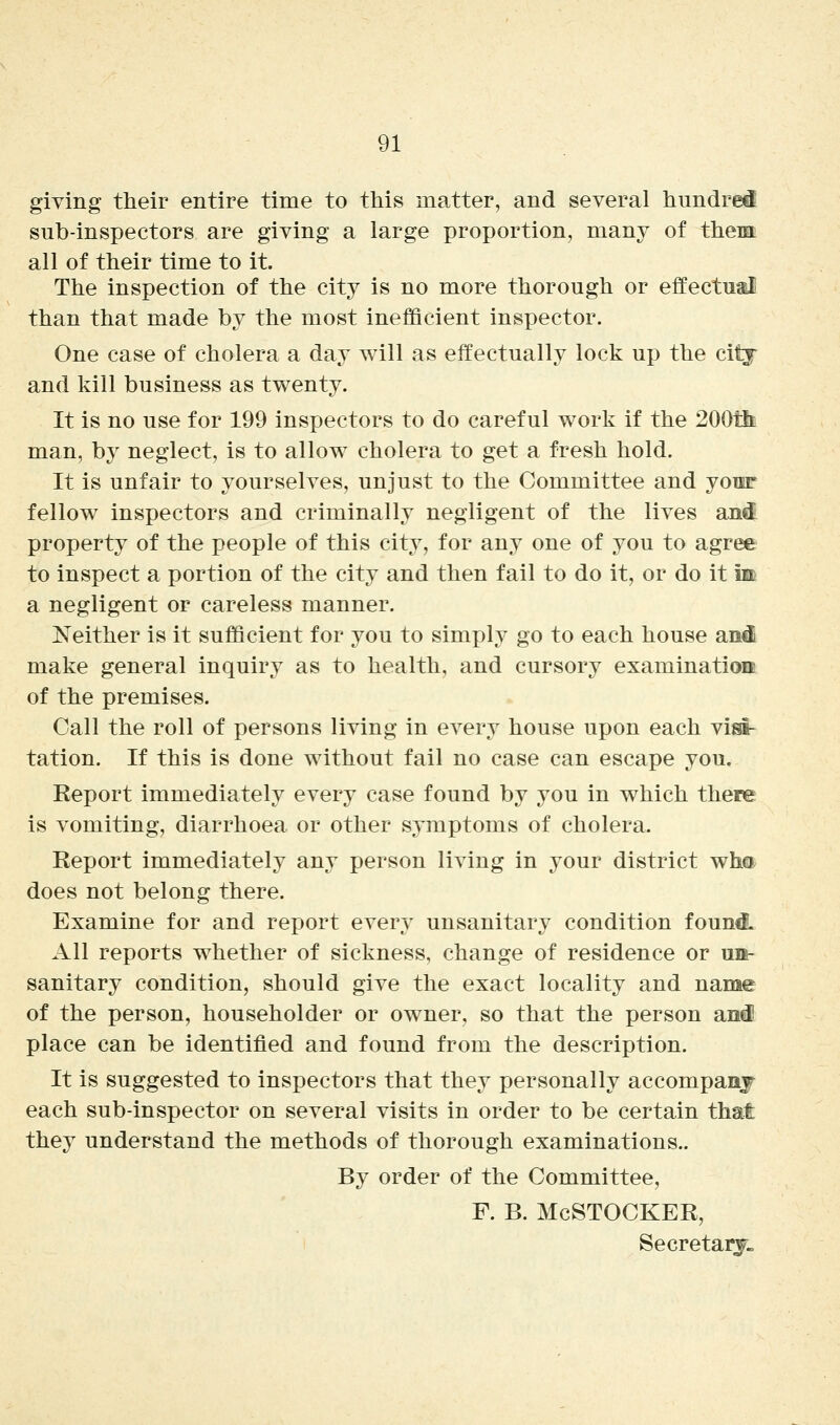 giving their entire time to this matter, and several hundred sub-inspectors are giving a large proportion, many of them all of their time to it The inspection of the city is no more thorough or effectual than that made by the most inefficient inspector. One case of cholera a day will as effectually lock up the citj and kill business as twenty. It is no use for 199 inspectors to do careful work if the 200tli! man, by neglect, is to allow cholera to get a fresh hold. It is unfair to yourselves, unjust to the Committee and youF fellow inspectors and criminally negligent of the lives an^ property of the people of this city, for any one of you to agree to inspect a portion of the city and then fail to do it, or do it m a negligent or careless manner. Neither is it sufficient for you to simply go to each house and make general inquiry as to health, and cursory examination of the premises. Call the roll of persons living in OA^ery house upon each visi- tation. If this is done without fail no case can escape you. Eeport immediately every case found by you in which there is vomiting, diarrhoea or other symptoms of cholera. Report immediately any person living in your district wha does not belong there. Examine for and report every unsanitary condition foun& All reports whether of sickness, change of residence or un- sanitary condition, should give the exact locality and name of the person, householder or owner, so that the person and! place can be identified and found from the description. It is suggested to inspectors that they personally accompanj each sub-inspector on several visits in order to be certain that they understand the methods of thorough examinations.. By order of the Committee, F. B. McSTOCKER, Secretary.
