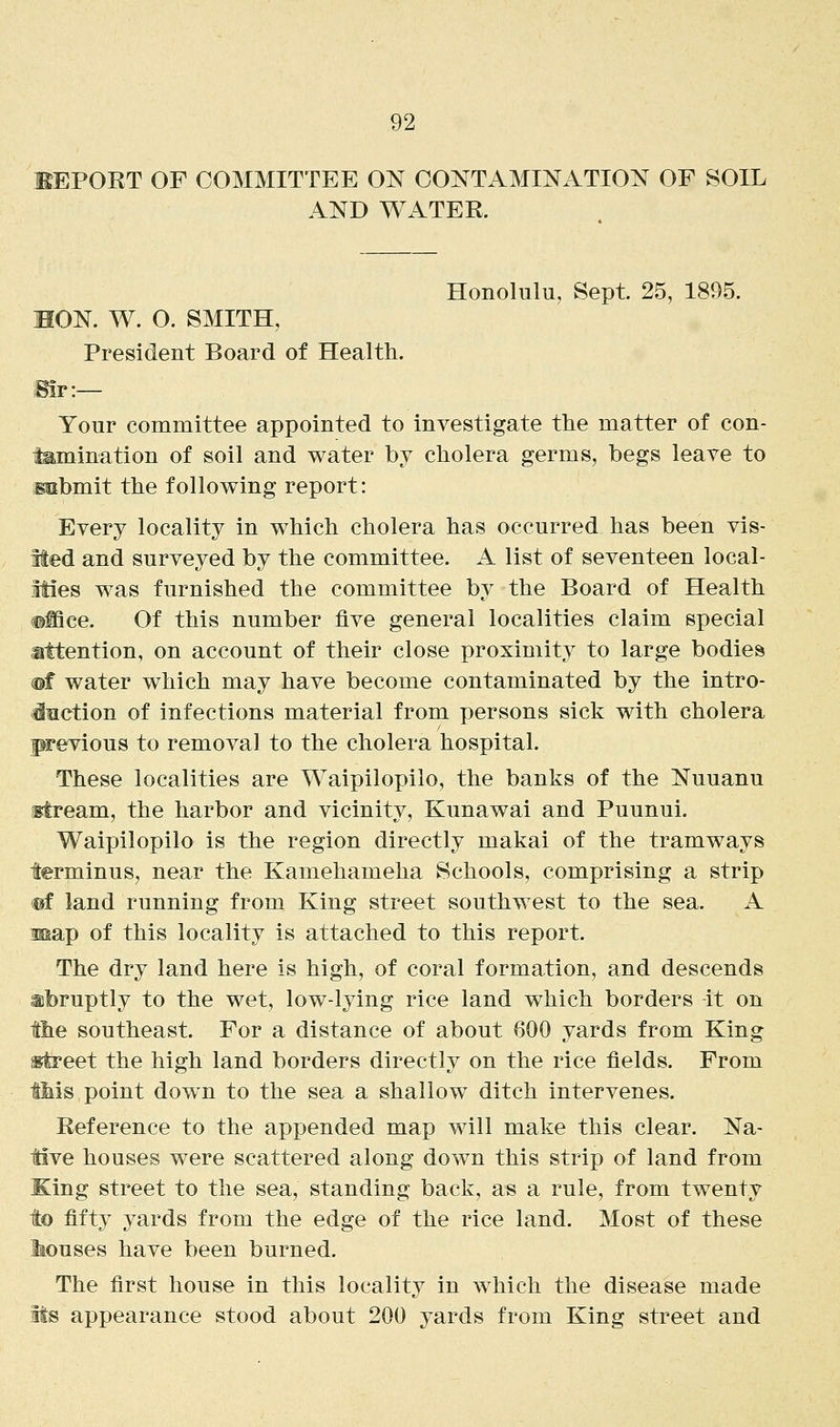 EEPORT OF COMMITTEE ON CONTAMINATION OF SOIL AND WATER. Honolulu, Sept 25, 1895. MON. W. O. SMITH, President Board of Health. Bir:— Your committee appointed to investigate the matter of con- tamination of soil and water by cholera germs, begs leave to Mibmit the following report: Every locality in which cholera has occurred has been vis- ited and surveyed by the committee. A list of seventeen local- ities was furnished the committee by the Board of Health ((Mce. Of this number five general localities claim special attention, on account of their close proximity to large bodies ®f water which may have become contaminated by the intro- inction of infections material from persons sick with cholera previous to removal to the cholera hospital. These localities are Waipilopilo, the banks of the Nuuanu •stream, the harbor and vicinity, Kunawai and Puunui. Waipilopilo is the region directly makai of the tramways terminus, near the Kamehameha Schools, comprising a strip ®f land running from King street southwest to the sea. A map of this locality is attached to this report. The dry land here is high, of coral formation, and descends abruptly to the wet, low-lying rice land which borders -it on the southeast. For a distance of about 600 yards from King s^treet the high land borders directly on the rice fields. From iMs point down to the sea a shallow ditch intervenes. Reference to the appended map will make this clear. Na- tive houses were scattered along down this strip of land from King street to the sea, standing back, as a rule, from twenty to fifty yards from the edge of the rice land. Most of these Mouses have been burned. The first house in this locality in which the disease made Its appearance stood about 200 yards from King street and