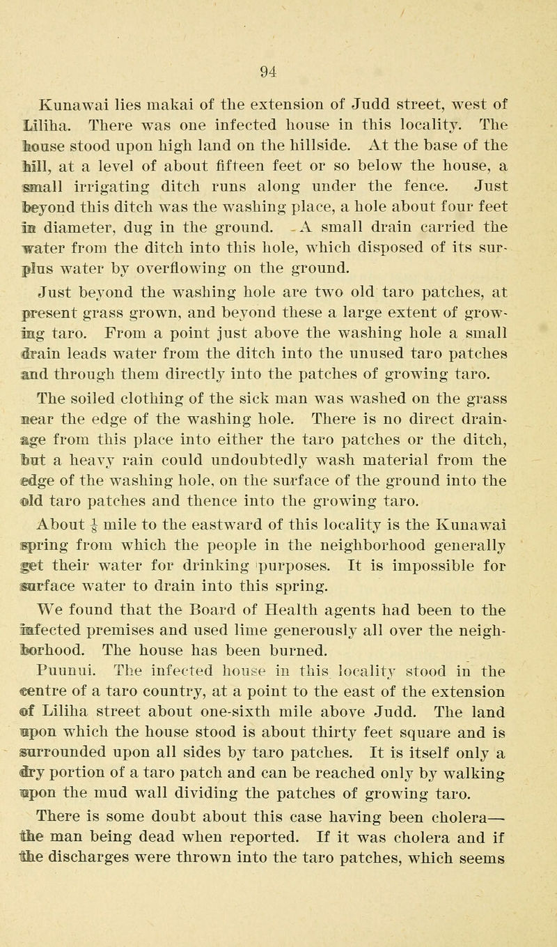 Kunawai lies makai of the extension of Judd street, west of Liliha. There was one infected house in this locality. The Ibouse stood upon high land on the hillside. At the base of the Mil, at a level of about fifteen feet or so below the house, a small irrigating ditch runs along under the fence. Just Ibeyond this ditch was the washing place, a hole about four feet m diameter, dug in the ground. - A small drain carried the israter from the ditch into this hole, which disposed of its sur- plus water by overflowing on the ground. Just beyond the washing hole are two old taro patches, at present grass grown, and beyond these a large extent of grow- ing taro. From a point just above the washing hole a small irain leads water from the ditch into the unused taro patches and through them directly into the patches of growing taro. The soiled clothing of the sick man was washed on the grass Mear the edge of the washing hole. There is no direct drain^ mge from this place into either the taro patches or the ditch, liirt a heavy rain could undoubtedly wash material from the edge of the washing hole, on the surface of the ground into the ®Id taro patches and thence into the growing taro. About ^ mile to the eastward of this locality is the Kunawai [spring from which the people in the neighborhood generally ^t their water for drinking purposes. It is impossible for sarface water to drain into this spring. We found that the Board of Health agents had been to the aaifected premises and used lime generously all over the neigh- Ifeorhood. The house has been burned. Puunui. The infected house in this locality stood in the centre of a taro country, at a point to the east of the extension ©f Liliha street about one-sixth mile above Judd. The land mpon which the house stood is about thirty feet square and is surrounded upon all sides by taro patches. It is itself only a <iry portion of a taro patch and can be reached only by walking upon the mud wall dividing the patches of growing taro. There is some doubt about this case having been cholera—■ ihe man being dead when reported. If it was cholera and if the discharges were thrown into the taro patches, which seems