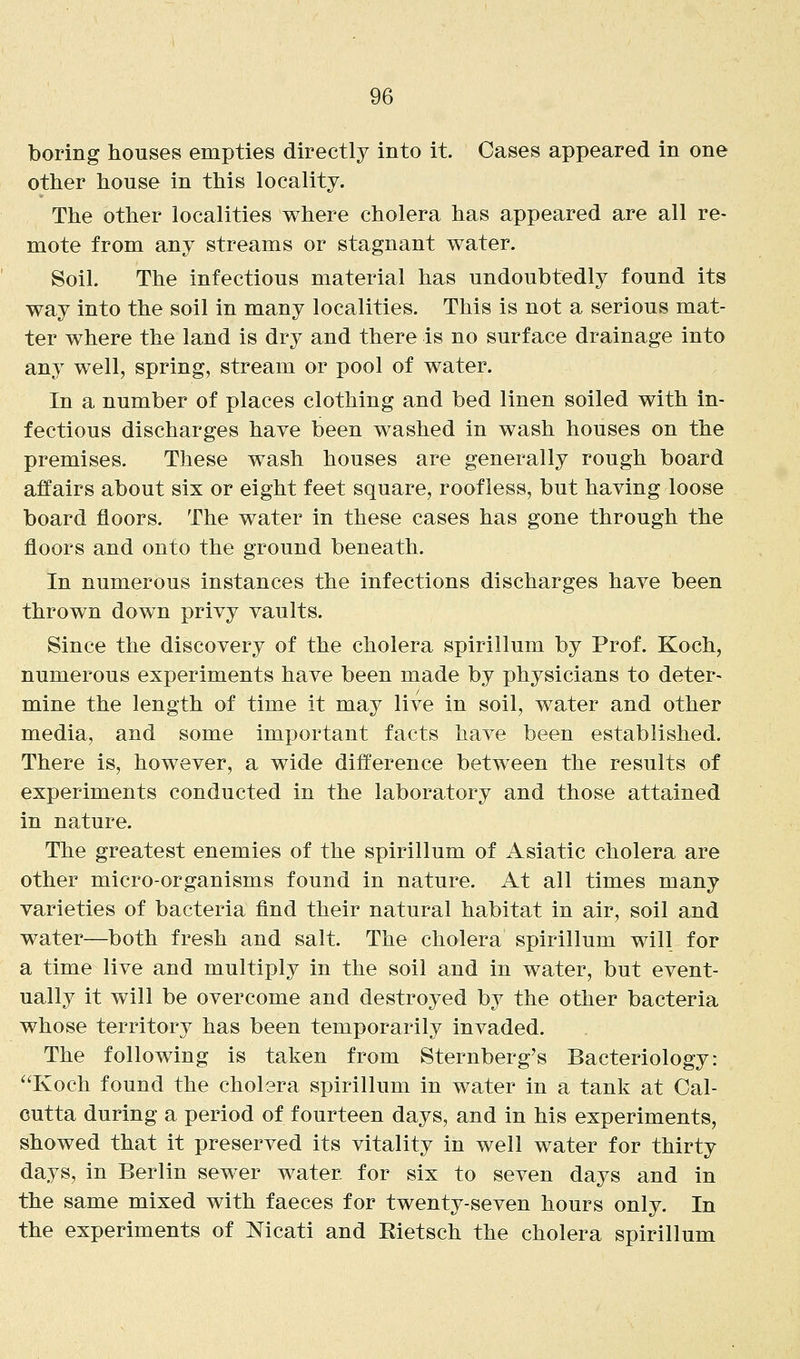 boring houses empties directly into it. Cases appeared in one other house in this locality. The other localities where cholera has appeared are all re- mote from any streams or stagnant water. Soil. The infectious material has undoubtedly found its way into the soil in many localities. This is not a serious mat- ter where the land is dry and there is no surface drainage into any well, spring, stream or pool of water. In a number of places clothing and bed linen soiled with in- fectious discharges have been washed in wash houses on the premises. These wash houses are generally rough board affairs about six or eight feet square, roofless, but having loose board floors. The water in these cases has gone through the floors and onto the ground beneath. In numerous instances the infections discharges have been thrown down privy vaults. Since the discovery of the cholera spirillum by Prof. Koch, numerous experiments have been made by physicians to deter- mine the length of time it may live in soil, water and other media, and some important facts have been established. There is, however, a wide difference between the results of experiments conducted in the laboratory and those attained in nature. The greatest enemies of the spirillum of Asiatic cholera are other micro-organisms found in nature. At all times many varieties of bacteria find their natural habitat in air, soil and water—both fresh and salt. The cholera spirillum will for a time live and multiply in the soil and in water, but event- ually it will be overcome and destroyed by the other bacteria whose territory has been temporarily invaded. The following is taken from Sternberg's Bacteriology: Koch found the cholera spirillum in water in a tank at Cal- cutta during a period of fourteen days, and in his experiments, showed that it preserved its vitality in well water for thirty days, in Berlin sewer water for six to seven days and in the same mixed with faeces for twenty-seven hours only. In the experiments of Nicati and Rietsch the cholera spirillum