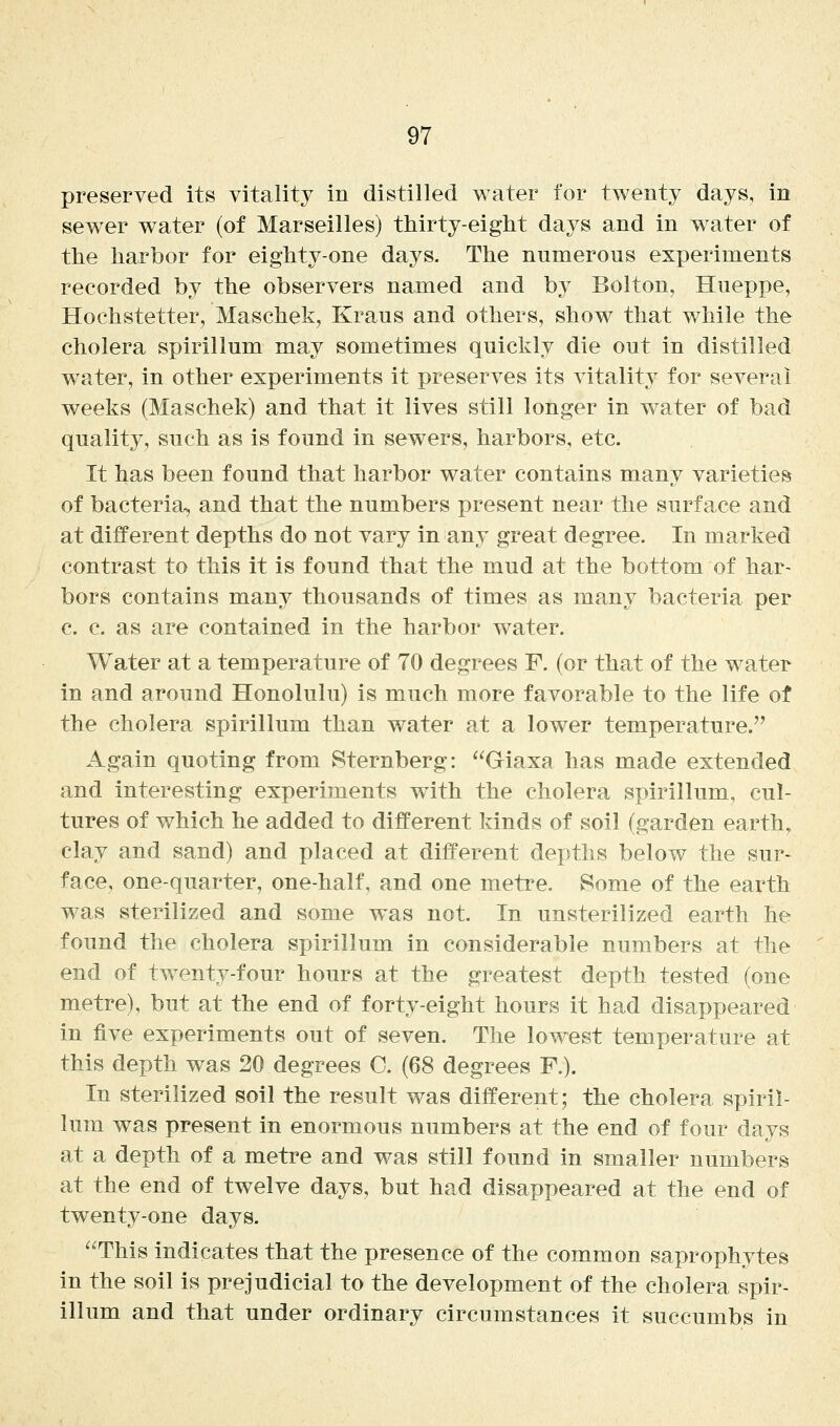preserved its vitality in distilled water for twenty days, in sew^er water (of Marseilles) thirty-eight days and in w^ater of the harbor for eighty-one days. The numerous experiments recorded by the observers named and by Bolton, Hueppe, Hochstetter, Maschek, Kraus and others, show that while the cholera spirillum may sometimes quickly die out in distilled water, in other experiments it preserves its vitality for several weeks (Maschek) and that it lives still longer in water of bad quality, such as is found in sewers, harbors, etc. It has been found that harbor water contains many varieties of bacteria^ and that the numbers present near the surface and at different depths do not vary in any great degree. In marked contrast to this it is found that the mud at the bottom of har- bors contains many thousands of times as many bacteria per c. c. as are contained in the harbor water. Water at a temperature of 70 degrees F. (or that of the water in and around Honolulu) is much more favorable to the life of the cholera spirillum than water at a lower temperature. Again quoting from Sternberg: Giaxa has made extended and interesting experiments with the cholera spirillum, cul- tures of which he added to different kinds of soil (garden earth, clay and sand) and placed at different depths below the sur- face, one-quarter, one-half, and one metre. Some of the earth was sterilized and some was not. In unsterilized earth he found the cholera spirillum in considerable numbers at the end of twenty-four hours at the greatest depth tested (one metre), but at the end of forty-eight hours it had disappeared in five experiments out of seven. The lowest temperature at this depth was 20 degrees C. (68 degrees F.). In sterilized soil the result was different; the cholera spiril- lum was present in enormous numbers at the end of four days at a depth of a metre and was still found in smaller numbers at the end of twelve days, but had disappeared at the end of twenty-one days. This indicates that the presence of the common saprophytes in the soil is prejudicial to the development of the cholera spir- illum and that under ordinary circumstances it succumbs in