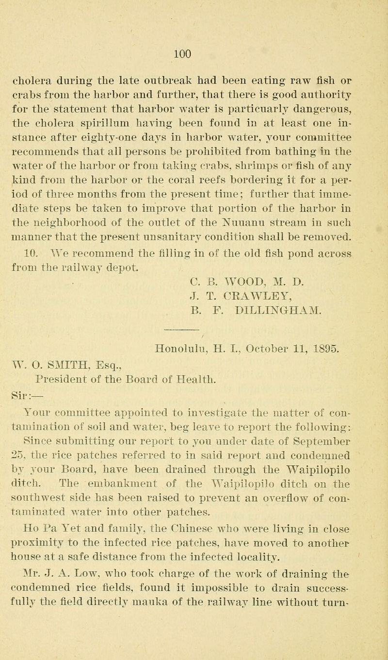 cholera during tlie late outbreak had been eating raw fish or crabs from the harbor and further, that there is good authority for the statement that harbor water is particuarly dangerous, the cholera spirillum having been found in at least one in- stance after eighty-one days in harbor water, your committee recommends that all persons be prohibited from bathing in the water of the harbor or from taking crabs, shrimps or fish of any kind from the harbor or the coral reefs bordering it for a per- iod of three months from the present time; further that imme- diate steps be taken to improve that portion of the harbor in the neighborhood of the outlet of the Nuuanu stream in such manner that the present unsanitary condition shall be removed. 10. We recommend the filling in of the old fish pond across from the railw^ay depot. C. B. WOOD, M. D. J. T. CRAWLEY, B. F. DILLINGHAM. Honolulu, H. L, October 11, 1895. W. O. SMITH, Esq., President of the Board of Health. Sir:— Your committee appointed to investigate the matter of con- tamination of soil and water, beg leave to report the following: Since submitting our report to you under date of September 25, the rice patches referred to in said report and condemned by your Board, have been drained through the Waipilopilo ditch. The embankment of the Waipilopilo ditch on the southwest side has been raised to prevent an overflow of con- taminated water into other patches. Ho Pa Y^et and family, the Chinese who were living in close proximity to the infected rice patches, have moved to another house at a safe distance from the infected locality. Mr. J. A. Low, who took charge of the work of draining the condemned rice fields, found it impossible to drain success- fullv the field directlv mauka of the railwav line without turn-