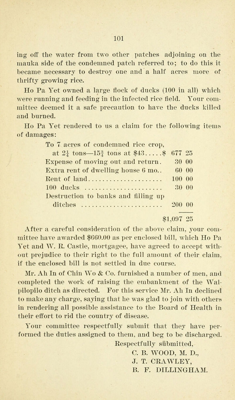 ing off the water from two other patches adjoining on the mauka side of the condemned patch referred to; to do this it became necessary to destroy one and a half acres more of thrifty growing rice. Ho Pa Yet owned a large flock of ducks (100 in all) which were running and feeding in the infected rice field. Your com- mittee deemed it a safe precaution to have the ducks killed and burned. Ho Pa Yet rendered to us a claim for the following itemfe of damages: To 7 acres of condemned rice crop, at 2i tons—15f tons at |43 | 677 25 Expense of moving out and return. 30 00 Extra rent of dwelling house 6 mo.. 60 00 Rent of land 100 00 100 ducks 30 00 Destruction to banks and filling up ditches 200 00 |1,097 25 After a careful consideration of the above claim, your com- mittee have awarded |660.00 as per enclosed bill, which Ho Pa Yet and W. R. Castle, mortgagee, have agreed to accept with- out prejudice to their right to the full amount of their claim, if the enclosed bill is not settled in due course. Mr. Ah In of Chin Wo & Co. furnished a number of men, and completed the work of raising the embankment of the Wai- pilopilo ditch as directed. For this service Mr. Ah In declined to make any charge, saying that he was glad to join with others in rendering all possible assistance to the Board of Health in their effort to rid the country of disease. Your committee respectfully submit that they have per- formed the duties assigned to them, and beg to be discharged. Respectfully submitted, C. B. WOOD, M. D., J. T. CRAWLEY, B. F. DILLINGHAM.
