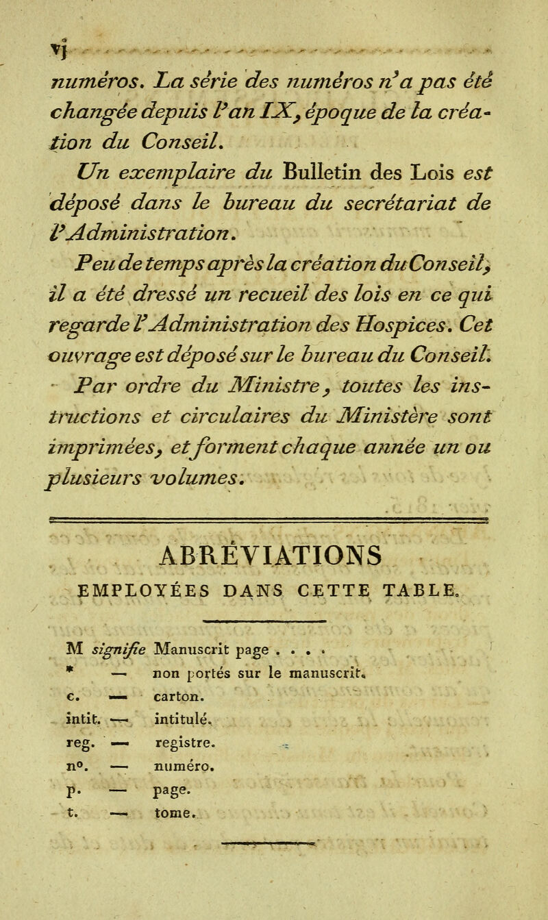 numéros. La série des numéros n'a pas été changée depuis Fan IJC, époque de la créa* iion du Conseil. Un exemplaire du Bulletin des Lois est déposé dans le bureau du secrétariat de l'Administration. Peu de temps après la création du Conseil; il a été dressé un recueil des lois en ce qui regarde l'Administration des Hospices. Cet ouvrage est déposé sur le bureau du Conseil. - Par ordre du Ministre , toutes les ins- tituerions et circulaires du Ministère sont imprimées, et forment chaque année un ou plusieurs volumes. ABRÉVIATIONS EMPLOYÉES DANS CETTE TABLE. M signifie Manuscrit page .... m ___ non portés sur le manuscrit* c. —• carton. întit. -*- intitulé. reg. — registre. s n°. — numéro. p. — page. t. —. tome.