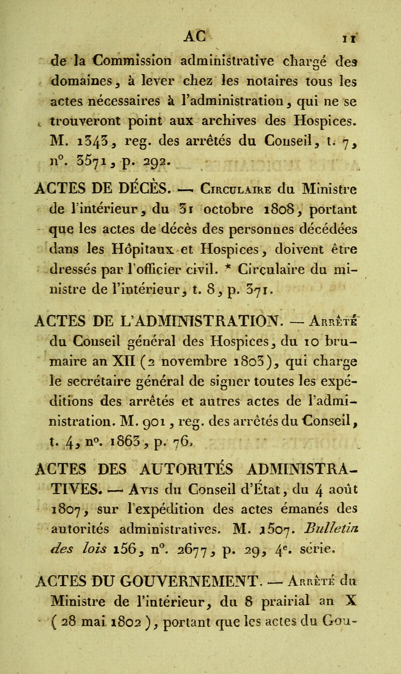 AC i i de la Commission administrative chargé des domaines, à lever chez les notaires tous les actes nécessaires à l'administration , qui ne se i trouveront point aux archives des Hospices. M. i343., reg. des arrêtés du Conseil, t. 7, n°. 3571 , p. 292. ACTES DE DÉCÈS. — Circulaire du Ministre de l'intérieur, du 3i octobre 1808, portant que les actes de décès des personnes décédées dans les Hôpitaux et Hospices, doivent être dressés par l'officier civil. * Circulaire du mi- nistre de l'intérieur, t. 8, p. 371. ACTES DE L'ADMINISTRATION. — Arrêté du Conseil général des Hospices, du 10 bru- maire an XII (2 novembre i8o3), qui charge le secrétaire général de signer toutes les expé- ditions des arrêtés et autres actes de l'admi- nistration. M. 901, reg. des arrêtés du Conseil, t. 43 n°* i863, p. 76, ACTES DES AUTORITÉS ADMINISTRA- TIVES. — Avis du Conseil d'Etat, du 4 août 1807, sur l'expédition des actes émanés des autorités administratives. M. x^o^j. Bulletin des lois i56, n°. 2677, p. 29, 4e* série. ACTES DU GOUVERNEMENT. — Arrêté du Ministre de l'intérieur, du 8 prairial an X (28 mai 1802 ), portant que les actes du Gou-