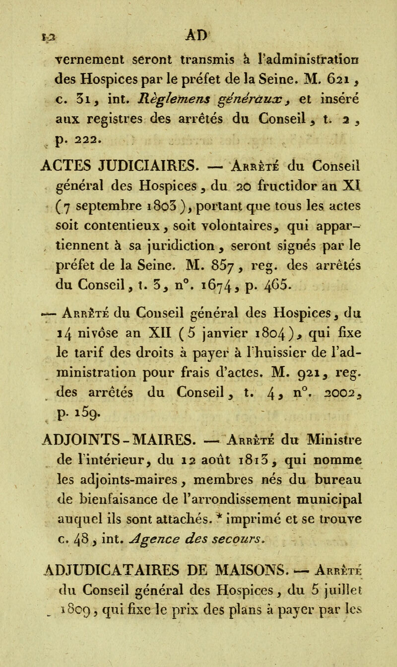 m -ad Ternement seront transmis à l'administration des Hospices par le préfet de la Seine. M. 621, c. 3i, int. Règlement généraux > et inséré aux registres des arrêtés du Conseil , t. 3 , p. 222. ACTES JUDICIAIRES. — Arrêté du Conseil général des Hospices , du 20 fructidor an XI (7 septembre 18ç>3 ) > portant que tous les actes soit contentieux, soit volontaires, qui appar- tiennent à sa juridiction , seront signés par le préfet de la Seine. M. 857, reg. des arrêtés du Conseil, t. 5, n°. 1674, p. 4^5. — Arrêté du Conseil général des Hospices, du 14 nivôse an XII (5 janvier i8o4)> qui fixe le tarif des droits à payer à l'huissier de l'ad- ministration pour frais d'actes. M. 921, reg. des arrêtés du Conseil, t. 43 n°« 2002, p. i5g. ADJOINTS-MAIRES. — Arrêté du Ministre de l'intérieur, du 12 août 1815, qui nomme les adjoints-maires, membres nés du bureau de bienfaisance de l'arrondissement municipal auquel ils sont attachés. * imprimé et se trouve c. 48 > int. Agence des secours, ADJUDICATAIRES DE MAISONS. — Arrête du Conseil général des Hospices, du 5 juillet 1809 > ?ul fixe le prix des plans à payer par les