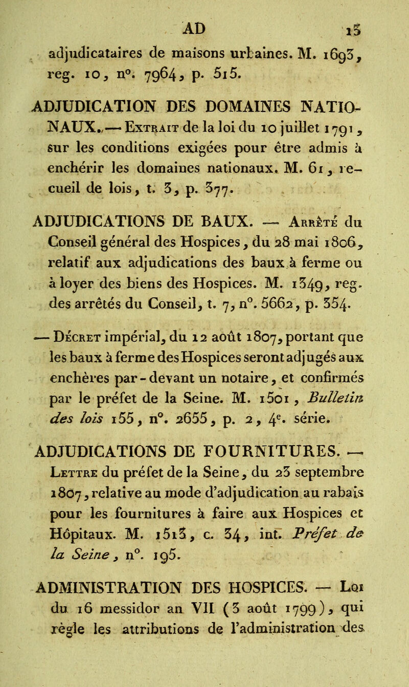 AD iS adjudicataires de maisons urbaines. M. i6g3, reg. 10, n°. 7964 , p. 5i5. ADJUDICATION DES DOMAINES NATIO- NAUX.,— Extrait de la loi du 10 juillet 1791 y sur les conditions exigées pour être admis à enchérir les domaines nationaux. M. 61 3 re- cueil de lois, t. 5, p. $77. ADJUDICATIONS DE BAUX. — Arrêta du Conseil général des Hospices, du 28 mai 1806, relatif aux adjudications des baux à ferme ou à loyer des biens des Hospices. M. i349, re§- des arrêtés du Conseil, t. 7, n°. 5662, p. 554- — Décret impérial, du 12 août 1807, Porlant que les baux à ferme des Hospices seront adj ugés aux enchères par - devant un notaire, et confirmés par le préfet de la Seine. M. i5oi , Bulletin des lois i55, n°. 2655, p. 2, 4e» série. ADJUDICATIONS DE FOURNITURES. — Lettre du préfet de la Seine, du 23 septembre 1807,relative au m°de d'adjudication au rabais pour les fournitures à faire aux Hospices et Hôpitaux. M. i5i3, c. 34, int. Préfet de- là Seine , n°. 195. ADMINISTRATION DES HOSPICES. — Loi du 16 messidor an VII (3 août 1799)5 qui règle les attributions de l'administration des