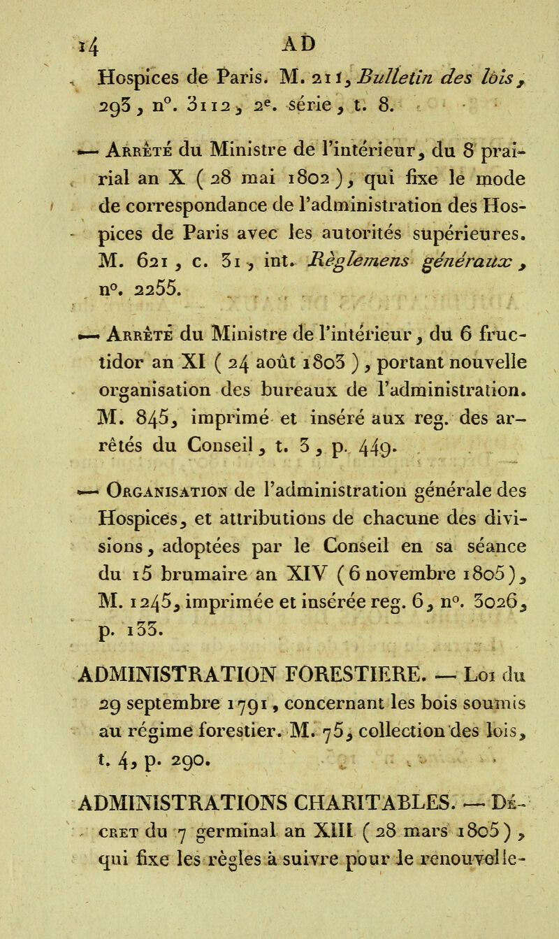, Hospices de Paris. M. 21 ï, Bulletin des lois, 293, n°. 3ii2, 2e. série, t. 8. — Arrêté du Ministre de l'intérieur, du 8 prai- rial an X (28 mai 1802), qui fixe le mode de correspondance de l'administration des Hos- pices de Paris avec les autorités supérieures. M. 621, c. 3i , int. Hèglemens généraux, n°. 2255. *— Arrêté du Ministre de l'intérieur, du 6 fruc- tidor an XI ( 24 août i8o3 ) , portant nouvelle organisation des bureaux de l'administration. M. 845, imprimé et inséré aux reg. des ar- rêtés du Conseil 5 t. 3, p. 44-9* •—■ Organisation de l'administration générale des Hospices, et attributions de chacune des divi- sions , adoptées par le Conseil en sa séance du i5 brumaire an XIV (6 novembre i8o5), M. 1245, imprimée et insérée reg. 6, n°. 3026, p. i33. ADMINISTRATION FORESTIERE. — Loi du 29 septembre 1791, concernant les bois soumis au régime forestier. M. 75, collection des lois, t. 4* p« 290« ADMINISTRATIONS CHARITABLES. — Dé- cret du 7 germinal an XIII ( 28 mars i8o5) , qui fixe les règles à suivre pour le renouvelle-