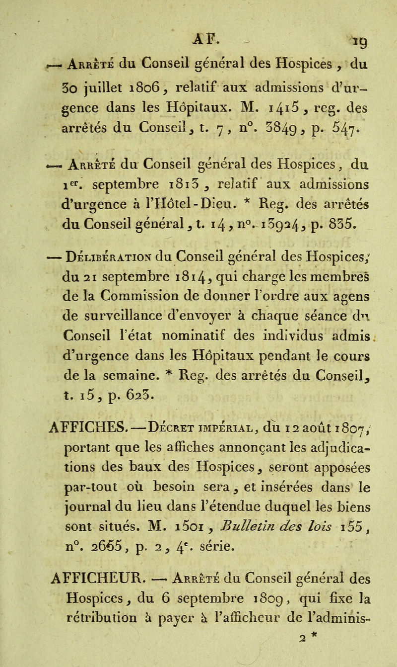 ~ Arrête du Conseil général des Hospices , du 3o juillet 1806, relatif aux admissions d'ur- gence dans les Hôpitaux. M. 14*5, reg. des arrêtés du Conseil, t. 7, n°. 3849 5 P* ^47» «— Arrête du Conseil général des Hospices, du ier. septembre 1813 , relatif aux admissions d'urgence à l'Hôtel-Dieu. * Reg, des arrêtés du Conseil général 31. 14, n°. 139243 p. 835- — Délibération du Conseil général des Hospices; du 21 septembre 1814* qui charge les membres de la Commission de donner l'ordre aux agens de surveillance d'envoyer à chaque séance dn Conseil l'état nominatif des individus admis d'urgence dans les Hôpitaux pendant le cours de la semaine. * Reg. des arrêtés du Conseil, t. i5, p. 6s3. AFFICHES.—Décret impérial, du 12 août 1807, portant que les affiches annonçant les adjudica- tions des baux des Hospices, seront apposées par-tout où besoin sera 5 et insérées dans le journal du lieu dans l'étendue duquel les biens sont situés. M. i5oi 9 Bulletin des lois i55, n°. 2665, p. iy 4e* série. AFFICHEUR. — Arrêté du Conseil général des Hospices, du 6 septembre 1809, qu* ^xe ^a rétribution à payer à l'afficheur de l'adminis- 2*