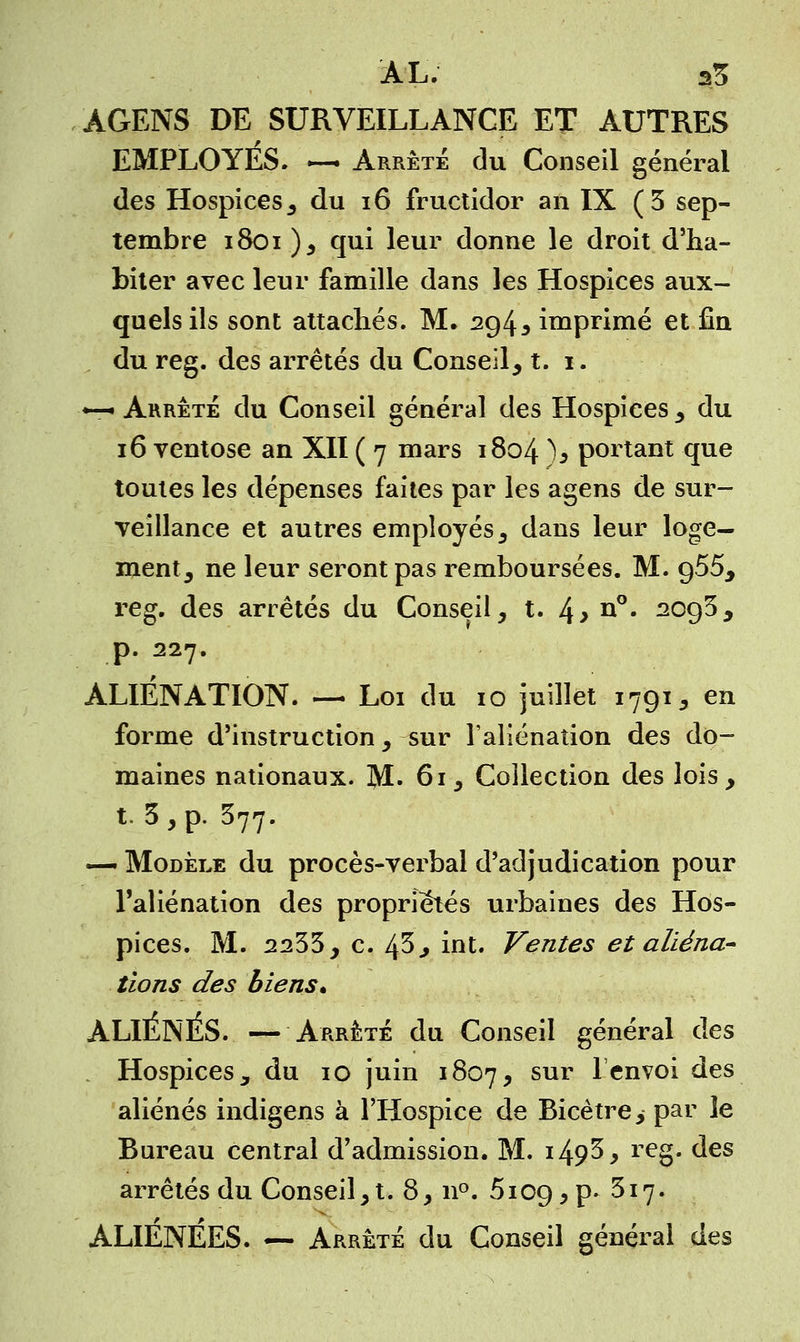 AL. a5 AGENS DE SURVEILLANCE ET AUTRES EMPLOYES. —i Arrêté du Conseil général des Hospices , du 16 fructidor an IX (3 sep- tembre 1801 ), qui leur donne le droit d'ha- biter avec leur famille dans les Hospices aux- quels ils sont attachés. M. 294, imprimé et fin du reg. des arrêtés du Conseil, t. 1. «— Arrête du Conseil général des Hospices , du 16 ventôse an XII ( 7 mars 1804 % portant que toutes les dépenses faites par les agens de sur- veillance et autres employés, dans leur loge- ment, ne leur seront pas remboursées. M. 955, reg. des arrêtés du Conseil, t. l\y n°. 2093, p. 227. ALIÉNATION. — Loi du 10 juillet 1791, en forme d'instruction , sur l'aliénation des do- maines nationaux. ]\1. 61 , Collection des lois, t. 3, p. 377. — Modèle du procès-verbal d'adjudication pour l'aliénation des propriétés urbaines des Hos- pices. M. 2233, c. 45, int. Ventes et aliéna- tions des biens* ALIENES. — Arrêté du Conseil général des Hospices, du 10 juin 1807, sur 1cnv°i ^es aliénés indigens à l'Hospice de Bicètre, par le Bureau central d'admission. M. i49$ > reg- des arrêtés du Conseil,t. 8, n°. 5i09,p* 317. ALIÉNÉES. — Arrête du Conseil général des