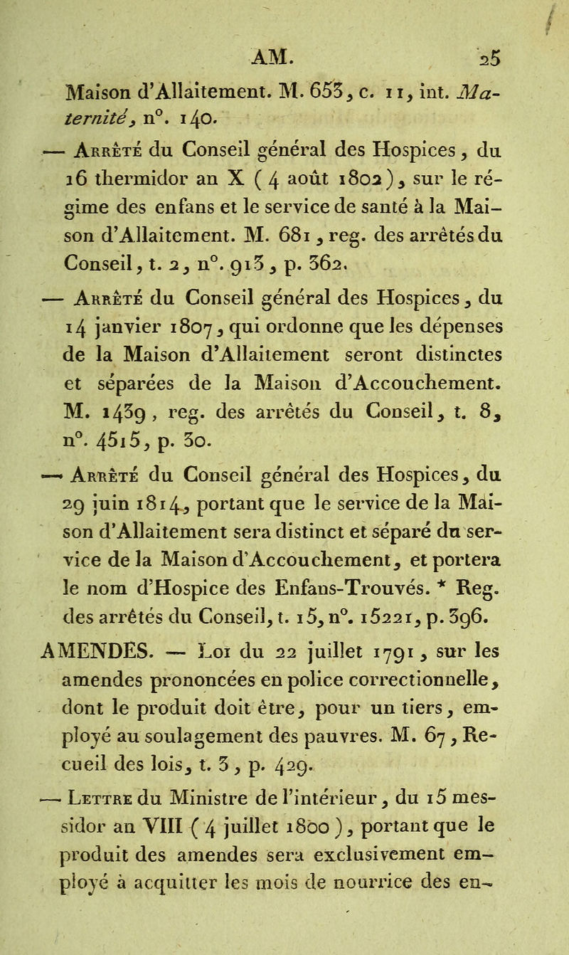 ÀM. '35 Maison d'Allaitement. M. 653, c. 1i, int. Ma- ternité > n°. 140. — Arrête du Conseil général des Hospices, du 16 thermidor an X ( 4 août 1802)3 sur le ré- gime des enfans et le service de santé à la Mai- son d'Allaitement. M. 681 , reg. des arrêtés du Conseil, t. 2, n°. 913, p. 362. — Arrêté du Conseil général des Hospices , du 14 janvier 1807 , qui ordonne que les dépenses de la Maison d'Allaitement seront distinctes et séparées de la Maison d'Accouchement. M. 1439, reg. des arrêtés du Conseil , t. 8, n°. 45i5, p. 3o. —- Arrête du Conseil général des Hospices , du 29 juin 1814j portant que le service de la Mai- son d'Allaitement sera distinct et séparé du ser- vice de la Maison d'Accouchement5 et portera le nom d'Hospice des Enfans-Trouvés. * Reg. des arrêtés du Conseil, t. i5, n°. i522ï, p. 396. AMENDES. — Loi du 22 juillet 1791, sur les amendes prononcées en police correctionnelle, dont le produit doit être, pour un tiers, em- ployé au soulagement des pauvres. M. 67, Re- cueil des lois, t. 3, p. 429- —■ Lettre du Ministre de l'intérieur, du i5 mes- sidor an VIII ( 4 juillet 1800 ), portant que le produit des amendes sera exclusivement em- ployé à acquitter les mois de nourrice des en-