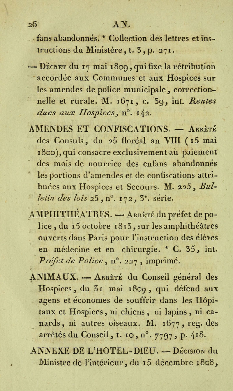 26 AN. fans abandonnés. * Collection des lettres et ins- tructions du Ministère3 t. 3, p. 271. — Décret du 17 mai 1809 > <îu^ ^xe ^a rétribution accordée aux Communes et aux Hospices sur les amendes de police municipale , correction- nelle et rurale. M. 1671, c. 09, int. Rentes dues aux Hospices , n°. 142. AMENDES ET CONFISCATIONS. — Arrêté des Consuls, du 25 floréal an VIII (i5 mai 1800), qui consacre exclusivement au paiement des mois de nourrice des enfans abandonnés les portions d'amendes et de confiscations attri- buées aux Hospices et Secours. M. 225, Bul- letin des lois 25, n°. 172, 3e. série. AMPHITHEATRES. — Arrêté du préfet de po- lice , du i5 octobre 1813, sur les amphithéâtres ouverts dans Paris pour l'instruction des élèves en médecine et en chirurgie. * C. 35, int. Tréfetde Police , n°. 227 , imprimé. ANIMAUX. — Arrêté du Conseil général des Hospices, du 3i mai 1809, T1* défend aux agens et économes de souffrir dans les Hôpi- taux et Hospices, ni chiens, ni lapins, ni ca- nards, ni autres oiseaux. M. 1677, reg. des arrêtés du Conseil, t. 10, n°. 7797 3 p. 4Ï$- ANNEXE DE L'HOTEL-DIEU. — Décision du