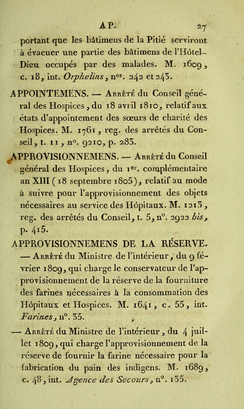portant que les bâtimens de la Pitié serviront à évacuer une partie des bâtimens de l'Hôtel- Dieu occupés par des malades. M. 1609 ^ c. 18, int. Orphelins, nos. 242 et 24s. APPOINTEMENS. — Arrêté du Conseil géné- ral des Hospices, du 18 avril 1810, relatif aux états d'appointement des sœurs de charité des Hospices. M. 1761, reg. des arrêtés du Con- seil, t. 11 , n°. 9210, p. 285. ^PPROVISIONNEMENS. — Arrêté du Conseil général des Hospices, du ier. complémentaire an XIII (18 septembre i8o5), relatif au mode à suivre pour l'approvisionnement des objets nécessaires au service des Hôpitaux. M. 1213 , reg. des arrêtés du Conseil, t. 5,n°. 2922 bis, p. 4^5. APPROVISIONNEMENS DE LA RÉSERVE. — Arrêté du Ministre de l'intérieur , du 9 fé- vrier 1809, cp^ Cnarge ^e conservateur de l'ap- provisionnement de la réserve de la fourniture des farines nécessaires à la consommation des Hôpitaux et Hospices. M. 1641* c. 55, int. Farines^ n°. 35. ^ — Arrêté du Ministre de l'intérieur , du 4 ju^ let 1809, qui charge l'approvisionnement de la réserve de fournir la farine nécessaire pour la fabrication du pain des indigens. M. 1689 3 c. 48* int. Agence des Secours, n°. i35.