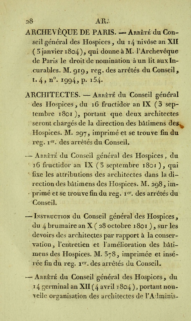 ARCHEVÊQUE DE PARIS. — Arrêté du Con- seil général des Hospices 3 du 14 nivôse an XII ( 3 janvier i8o4)5 qui donne à M. l'Archevêque de Paris le droit de nomination à un lit aux In- curables. M. 919, reg. des arrêtés du Conseil, t. 4, n°. 1994, p. i54. ARCHITECTES. — Arrêté du Conseil général des Hospices, du 16 fructidor an IX (3 sep- tembre 1801), portant que deux architectes seront chargés de la direction des bâtimens des^ Hospices. M. 2975 imprimé et se trouve fin du reg. ier. des arrêtés du Conseil. — Arrêté du Conseil général des Hospices, du 16 fructidor an IX ( 3 septembre 1801 ), qui fixe les attributions des architectes dans la di- rection des bâtimens des Hospices. M. 298, im- primé et se trouve fin du reg. ier. des arrêtés du Conseil. — Instruction du Conseil général des Hospices, du 4 brumaire an X ( 28 octobre 1801 ) y sur les devoirs des architectes par rapport à la conser- vation y l'entretien et l'amélioration des bâti- mens des Hospices. M. 578, imprimée et insé- rée fin du reg. Ier. des arrêtés du Conseil. — Arrêté du Conseil général des Hospices, du 14 germinal an XII (4 avril 1804 ) > portant nou- velle organisation des architectes de PAdminis-