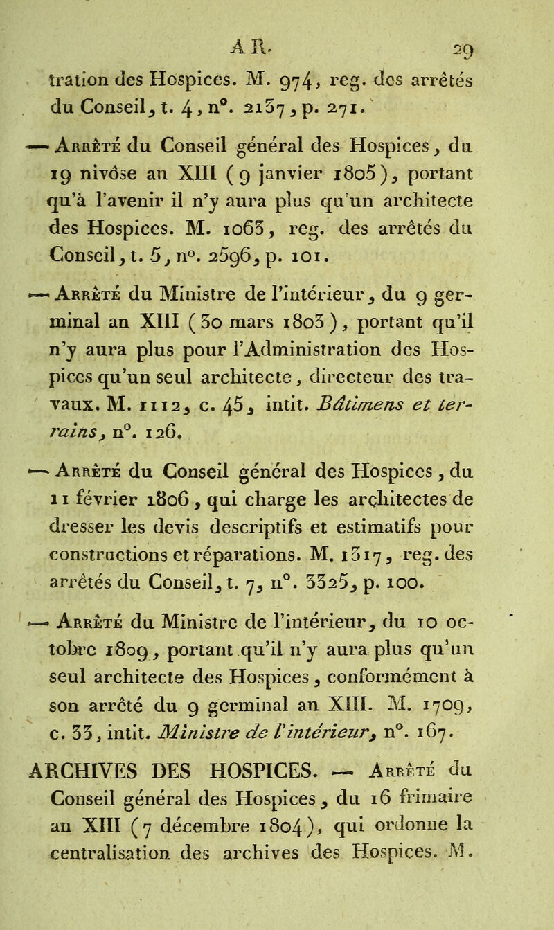 îration des Hospices. M. 974, reg. des arrêtés du Conseil, t. 4 > n°« 2137 3 p. 271. — Arrête du Conseil général des Hospices, du 19 nivôse an XIII (9 janvier i8o5), portant qu'à l'avenir il n'y aura plus qu'un architecte des Hospices. M. io63, reg. des arrêtés du Conseil, t. 5, n°. 2596, p. 101. *— Arrête du Ministre de l'intérieur 3 du 9 ger- minal an XIII ( 5o mars i8o3), portant qu'il n'y aura plus pour l'Administration des Hos- pices qu'un seul architecte, directeur des tra- vaux. M. 1112, c. 45, intit. Bâtirnens et ter- rains, n°. 126. •-*■ Arrête du Conseil général des Hospices , du 11 février 1806, qui charge les architectes de dresser les devis descriptifs et estimatifs pour constructions et réparations. M. 1317, reg. des arrêtés du Consent. 7, n°. 3325, p. 100. *— Arrêté du Ministre de l'intérieur, du 10 oc- tobre 1809, portant qu'il n'y aura plus qu'un seul architecte des Hospices , conformément à son arrêté du 9 germinal an XIII. M. 1709, c. 33, intit. Ministre de Vintérieur, n°. 167. ARCHIVES DES HOSPICES. — Arrêté du Conseil général des Hospices, du 16 frimaire an XIII (7 décembre 1804), <iu* ordonne la centralisation des archives des Hospices. M.