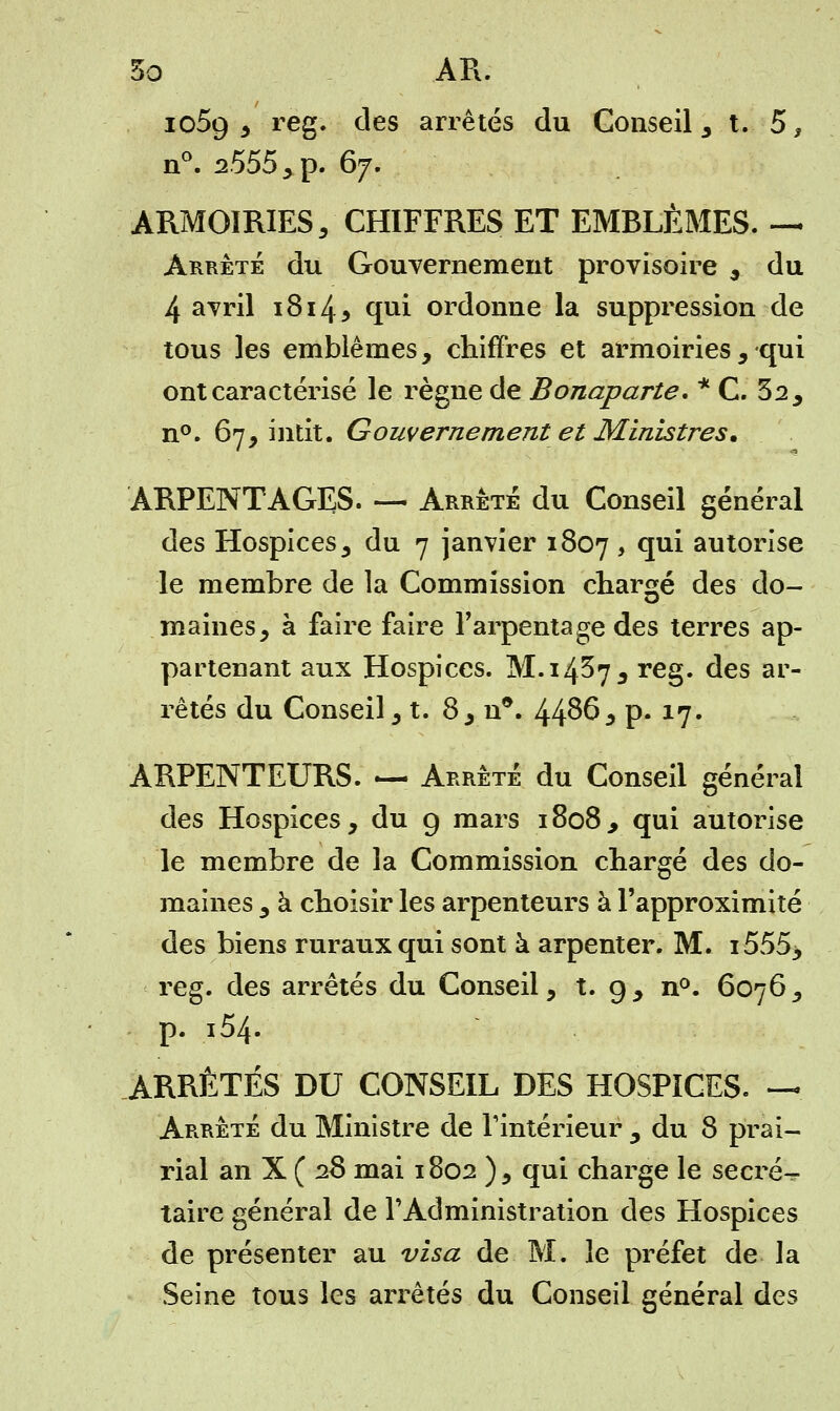 1059 , reg. des arrêtés du Conseil, t. 5, n°. ^555 , p. 67. ARMOIRIES, CHIFFRES ET EMBLÈMES. — Arrêté du Gouvernement provisoire , du 4 avril 1814* qui ordonne la suppression de tous les emblèmes, chiffres et armoiries, qui ont caractérisé le règne de Bonaparte. * C. 32, n°. 67, intit. Gouvernement et Ministres. ARPENTAGES. — Arrête du Conseil général des Hospices, du 7 janvier 1807 > °IU^ autorise le membre de la Commission chargé des do- maines, à faire faire l'arpentage des terres ap- partenant aux Hospices. M. 14^7, reg. des ar- rêtés du Conseil, t. 8, n*. 44^6 * p* 17. ARPENTEURS. — Arrêté du Conseil général des Hospices, du 9 mars 1808, qui autorise le membre de la Commission chargé des do- maines , à choisir les arpenteurs à l'approximité des biens ruraux qui sont à arpenter. M. i555> reg. des arrêtés du Conseil, t. 9, n°. 6076, p. i54- ARRÊTÉS DU CONSEIL DES HOSPICES. — Arrêté du Ministre de l'intérieur , du 8 prai- rial an X ( 28 mai 1802 ), qui charge le secret taire général de l'Administration des Hospices de présenter au visa de M. le préfet de la Seine tous les arrêtés du Conseil général des