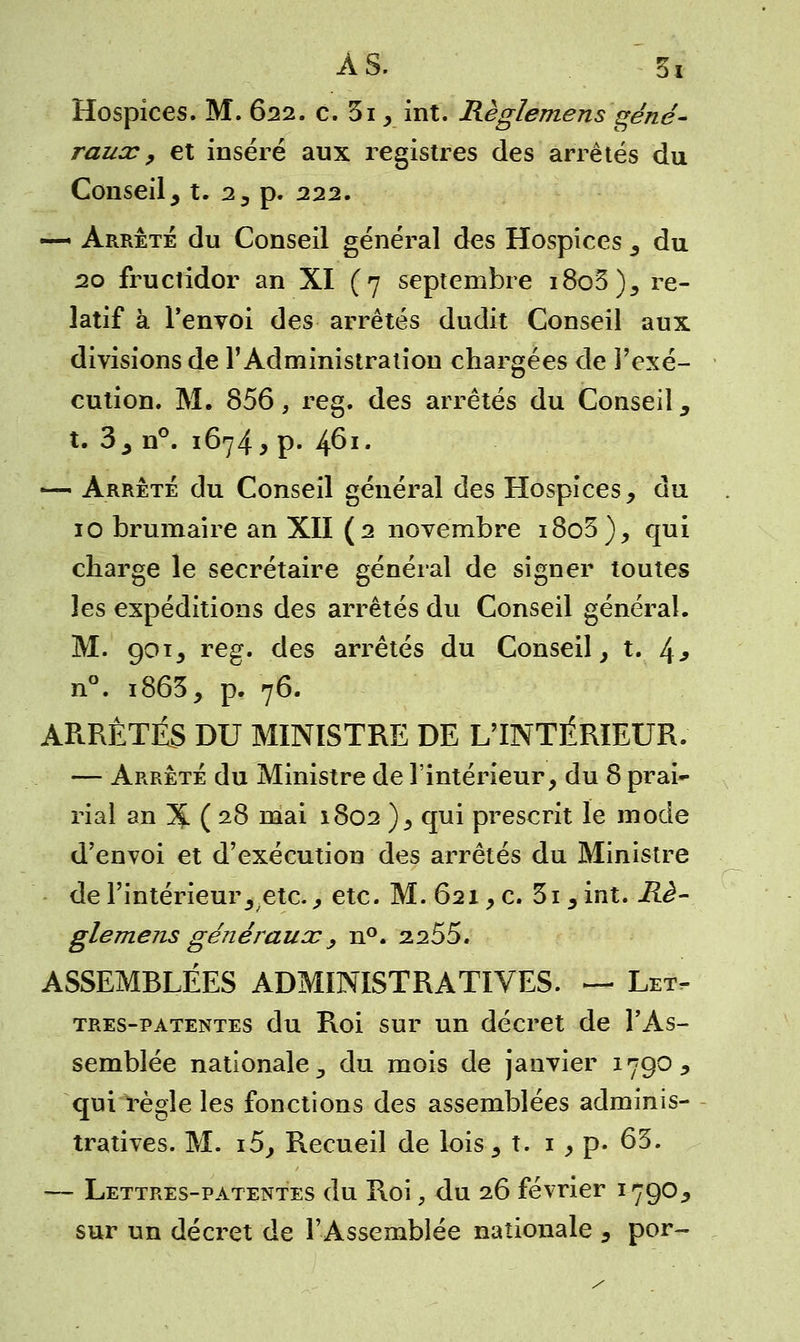 Hospices. M. 622. c. 3i, int. Règlemens géné- raux , et inséré aux registres des arrêtés du Conseil, t. 2, p. 222. —• Arrêté du Conseil général des Hospices , du 20 fructidor an XI (7 septembre i8o3), re- latif à l'envoi des arrêtés dudit Conseil aux divisions de l'Administration chargées de l'exé- cution. M. 856, reg. des arrêtés du Conseil y t. 3y n°. 1674, p. 4^I# —< Arrêté du Conseil général des Hospices, du 10 brumaire an XII (2 novembre i8o3), qui charge le secrétaire général de signer toutes les expéditions des arrêtés du Conseil général. M. 901, reg. des arrêtés du Conseil, t. 4^ n°. i863, p. 76. ARRÊTÉS DU MINISTRE DE L'INTÉRIEUR. — Arrêté du Ministre de l'intérieur, du 8 prai- rial an 3£ ( 28 mai 1802 ), qui prescrit le mode d'envoi et d'exécution des arrêtés du Ministre de l'intérieur3 etc., etc. M. 621, c. 3i 5int. Rè- glemens généraux, n°. 2255. ASSEMBLÉES ADMINISTRATIVES. — Let- tres-patentes du Roi sur un décret de l'As- semblée nationale., du mois de janvier 1790, qui règle les fonctions des assemblées adminis- tratives. M. i5, Recueil de lois, t. 1 , p. 65. — Lettres-patentes du Roi, du 26 février 1790* sur un décret de l'Assemblée nationale , por-
