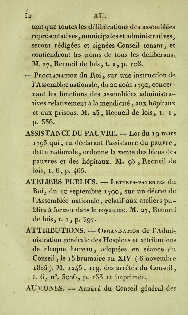 L , AU. tant que toutes les délibérations des assemblées représentatives, municipales et administrativesy seront rédigées et signées Conseil tenant 3 et contiendront les noms de tous les délibérons... M. 17, Recueil de lois, t. 1, p. 108. — Proclamation du Roi, sur une instruction de l'Assemblée nationale^ du 20 août 1790,, concer- nant les fonctions des assemblées administra- tives relativement à la mendicité, aux hôpitaux et aux prisons. M. 23, Recueil de lois, t. 1 , p. 356. ASSISTANCE DU PAUVRE. — Loi du 19 mars 1793 qui 3 en déclarant l'assistance du pauvre , dette nationale, ordonne la vente des biens des pauvres et des hôpitaux. M. 93 , Recueil de lois, t. 6, p. 465. ATELIERS PUBLICS. — Lettres-patentes du Roij du 10 septembre 1790, sur un décret de l'Assemblée nationale, relatif aux ateliers pu- blics à former dans le royaume. M. 27, Recueil de lois j t. 1, p. 397. ATTRIBUTIONS. — Organisation de l'Admi- nistration générale des Hospices et attributions de chaque bureau, adoptées en séance du Conseil, le 15 brumaire an XIV ( 6 novembre i8o5). M. 12453 reg. des arrêtés du Conseil, t. 6, n°. 3026, p. i33 et imprimée.