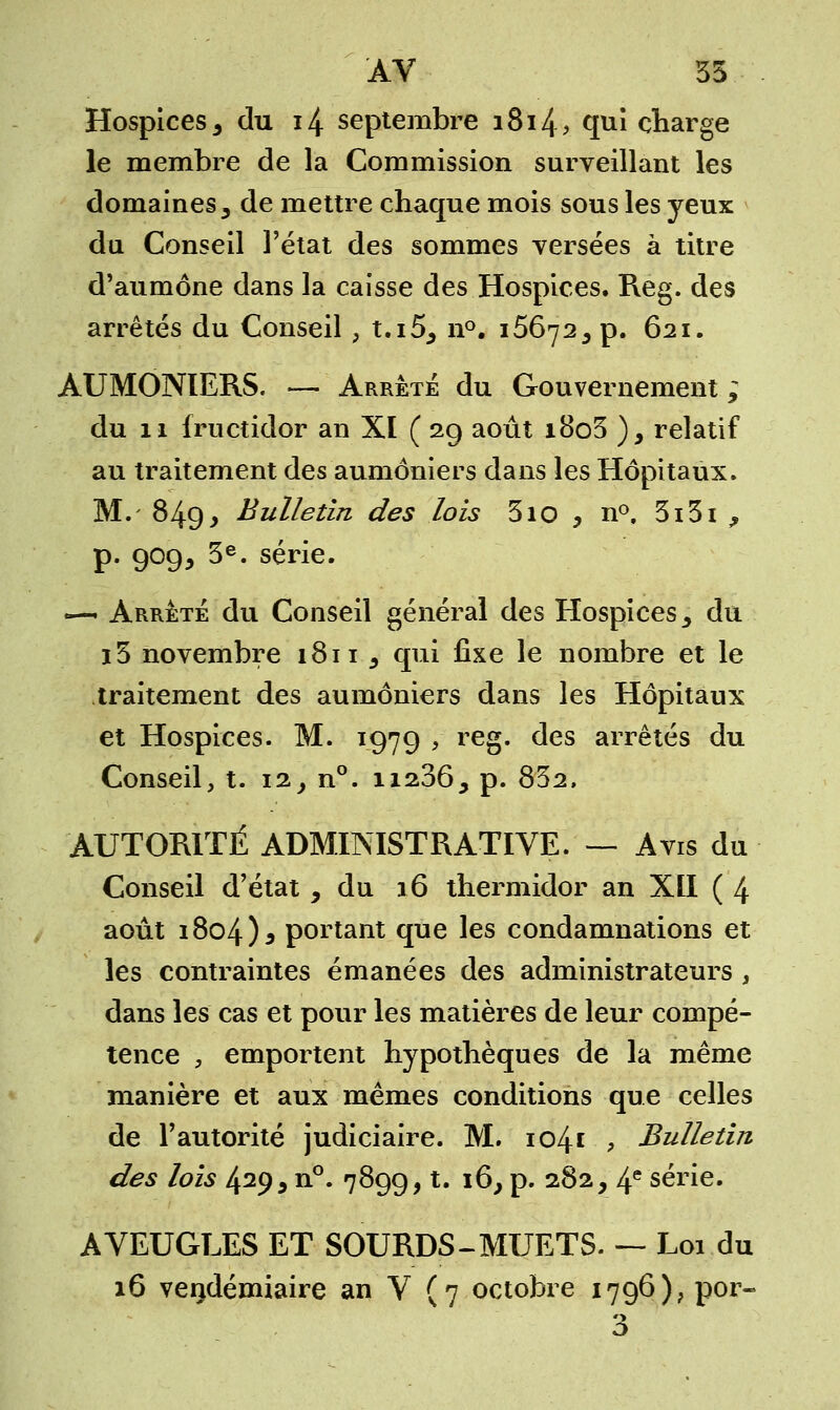 AV 35 Hospices 3 du 14 septembre i8i4> qui charge le membre de la Commission surveillant les domaines 3 de mettre chaque mois sous les yeux du Conseil l'état des sommes versées à titre d'aumône dans la caisse des Hospices. Reg. des arrêtés du Conseil , t.i55 n°. 16672, p. 621. AUMONIERS. — Arrêté du Gouvernement ; du 11 fructidor an XI ( 29 août i8o3 ), relatif au traitement des aumôniers dans les Hôpitaux. M. 849> Bulletin des lois 310 , n°. 3i3i ,, p. 909, 3e. série. —- Arrêté du Conseil général des Hospices y du i5 novembre 1811 s qui fixe le nombre et le traitement des aumôniers dans les Hôpitaux et Hospices. M. 1979 , reg. des arrêtés du Conseil, t. 12^°. ii2365 p. 832, AUTORITÉ ADMINISTRATIVE. — Avis du Conseil d'état , du 16 thermidor an XII ( 4 août 1804)3 portant que les condamnations et les contraintes émanées des administrateurs % dans les cas et pour les matières de leur compé- tence , emportent hypothèques de la même manière et aux mêmes conditions que celles de l'autorité judiciaire. M. 1041 , Bulletin des lois 429 9 n°. 7899, t. 16, p. 282, 4e série. AVEUGLES ET SOURDS-MUETS. — Loi du 16 vendémiaire an V (7 octobre 1796), por-