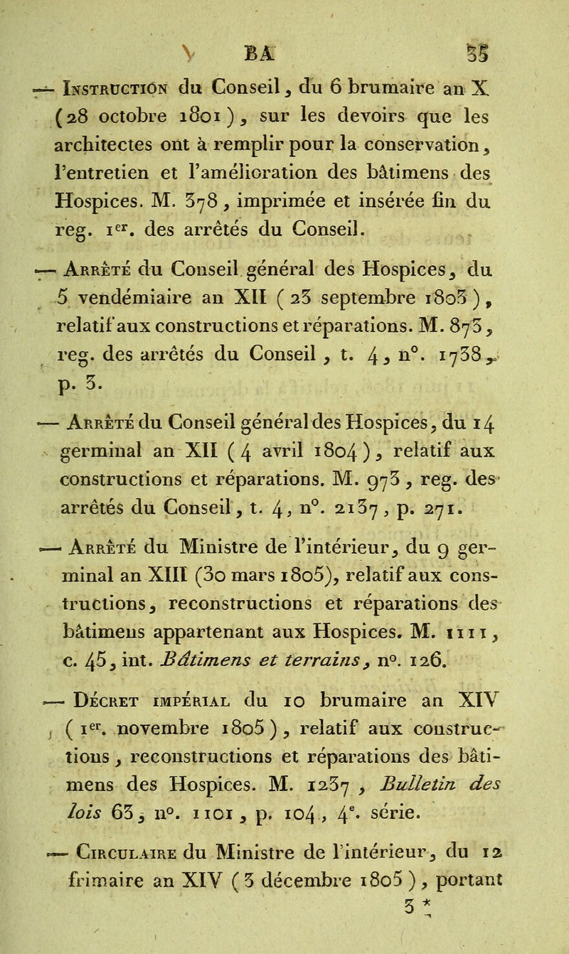 —- Instruction du Conseil , du 6 brumaire an X (28 octobre 1801 ), sur les devoirs que les architectes ont à remplir pour la conservation, l'entretien et l'amélioration des bâtimens des Hospices. M. 378, imprimée et insérée fin du reg. ier. des arrêtés du Conseil. •—Arrêté du Conseil général des Hospices, du 5 vendémiaire an XII (23 septembre i8o3), relatif aux constructions et réparations. M. 873 , reg. des arrêtés du Conseil, t. 4* n°« 1738^ p. 3. — Arrêté du Conseil général des Hospices, du 14 germinal an XII (4 avril 1804 )* relatif aux constructions et réparations. M. 973, reg. des arrêtés du Conseil, t. 4> n°. 2137, p. 271. — Arrêté du Ministre de l'intérieur, du g ger- minal an XIII (3o mars i8o5), relatif aux cons- tructions, reconstructions et réparations des bâtimens appartenant aux Hospices. M. 1111, c. 45, int. Bâtimens et terrains 9 n°. 126. •— Décret impérial du 10 brumaire an XIV , ( ier. novembre i8o5), relatif aux construc- tions , reconstructions et réparations des bâti- mens des Hospices. M. 1257 , Bulletin des lois 653 n°. 1101, p. 104, 4e* série. -— Circulaire du Ministre de l'intérieur, du 12 frimaire an XIV ( 3 décembre i8o5 ) , portant 3*