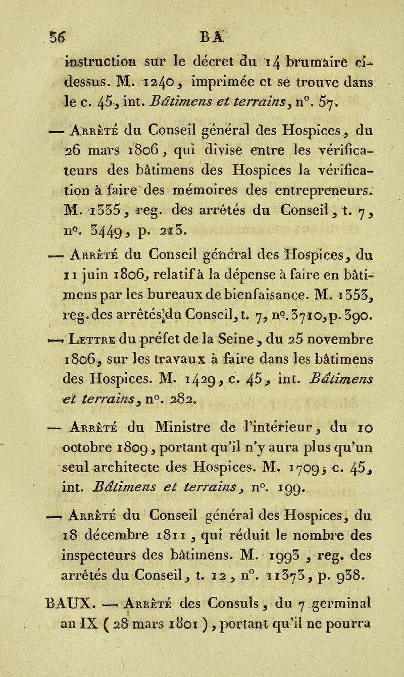 56* BA instruction sur le décret du 14 brumaire ci* dessus. M. 1240 3 imprimée et se trouve dans le c. 45* iut. Bâtimens et terrainsy n°. §7-. — Arrêté du Conseil général des Hospices, du 26 mars 1806, qui divise entre les vérifica- teurs des bâtimens des Hospices la vérifica- tion à faire des mémoires des entrepreneurs. M. i3355 reg. d<es arrêtés du Conseil , t. 7, nQ. 3449^ P- 2Î^' — Arrêté du Conseil général des Hospices, du 11 juin 1806^ relatif à la dépense à faire en bâti- mens par les bureaux de bienfaisance. M. 1353, reg.des arrêtés^du Consent. 7, n^^io^p. 390. •—* Lettre du préfet de la Seine , du 25 novembre 18063 sur les travaux à faire dans les bâtimens des Hospices. M. i429> c# 4^> bit. Bâtimens et terrains y n°. 282. — Arrêté du Ministre de l'intérieur, du 10 octobre 1809 * Portant qu'il n'y aura plus qu'un seul architecte des Hospices. M. 1709$ c. 45 j int. Bâtimens et terrains, n°. 199. — Arrêté du Conseil général des Hospices, du 18 décembre 1811 , qui réduit le nombre des inspecteurs des bâtimens. M. 1993 3 reg. des arrêtés du Conseil, t. 12 , n°. ïi373, p. 938. BAUX. —1 Arrêté des Consuls, du 7 germinal