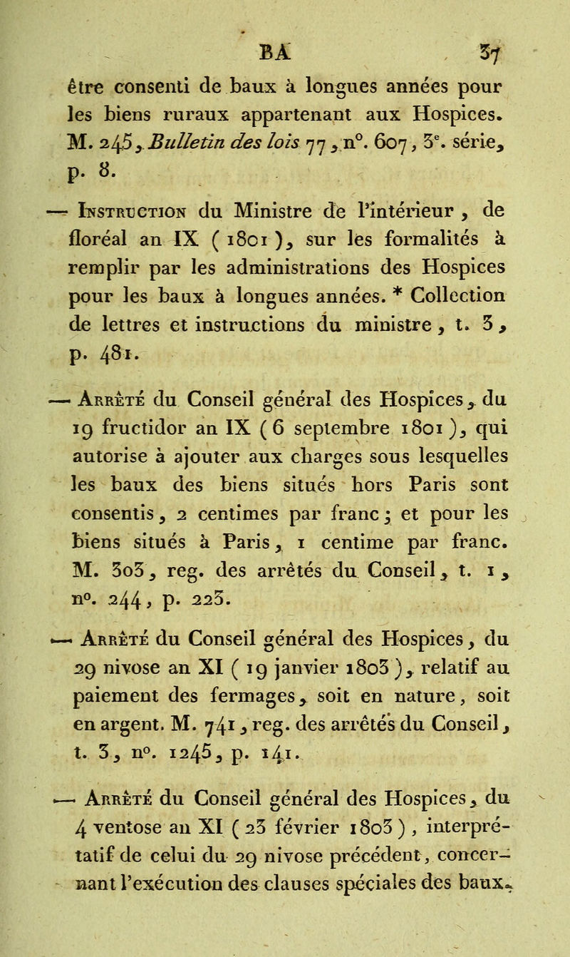 BA 5? être consenti de baux à longues années pour les biens ruraux appartenant aux Hospices» M. 245 y Bulletin des lois 77 y n°. 607, 3e. série, p. 8. — Instruction du Ministre de l'intérieur , de floréal an IX ( 1801 )y sur les formalités à remplir par les administrations des Hospices pour les baux à longues années. * Collection de lettres et instructions du ministre ,1.3, p. 48'*. — Arrêté du Conseil général des Hospices ,du 19 fructidor an IX ( 6 septembre 1801)^ cjui autorise à ajouter aux charges sous lesquelles les baux des biens situés hors Paris sont consentis, 2 centimes par franc y et pour les biens situés à Paris x 1 centime par franc. M. 3o3j reg. des arrêtés du Conseil, t. 1 , n°. 244 9 P* 223. *— Arrêté du Conseil général des Hospices y du 29 nivôse an XI ( 19 janvier i8o3 )y relatif au paiement des fermages, soit en nature, soit en argent. M. 74* * reg. des arrêtés du Conseil, t. 30 n°. 1245 3 p. î4i. .— Arrêté du Conseil général des Hospices y du 4 ventôse an XI ( 23 février i8o3 ) , interpré- tatif de celui du 29 nivôse précédent v concer- nant l'exécution des clauses spéciales des baux*