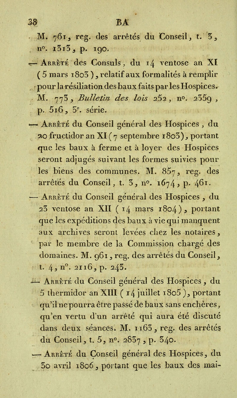 M. 7613 reg. des arrêtés du Conseil, t. 35 n°. i3i35 p. 190. «—Arrête des Consuls, du 14 ventôse an XI ( 5 mars i8o5 ) 5 relatif aux formalités à remplir -pour la résiliation des baux faits par les Hospices» M. 773 , Bulletin des lois 2S2 , n°. 235g , p. 5i6; 5e. série. •—• Arrêté du Conseil général des Hospices , du ao fructidor an XI (7 septembre i8o3), portant que les baux à ferme et à loyer des Hospices seront adjugés suivant les formes suivies pour les biens des communes. M. 857, reg. des arrêtés du Conseil, t. 3, n°. 1674 > p. 4^x- — Arrêté du Conseil général des Hospices > du s3 ventôse an XIÏ (14 mars i8o4)* portant que les expéditions des baux à vie qui manquent aux archives seront levées chez les notaires, par le membre de la Commission chargé des domaines. M. 961, reg. des arrêtés du Conseil, t. 43 n°* 2ii65 p. 243. ^ Arrêté du Conseil général des Hospices , du 5 thermidor an XIII ( 14 juillet i8o5 )y portant qu'il ne pourra être passé de baux sans enchères, qu'en vertu d'un arrêté qui aura été discuté dans deux séances. M. n63,, reg. des arrêtés du Conseil, t. 5? nG. 2837 5 p. 340. — Arrêté du Conseil général des Hospices 3 du 3o avril 1806 s portant que les baux des mai-
