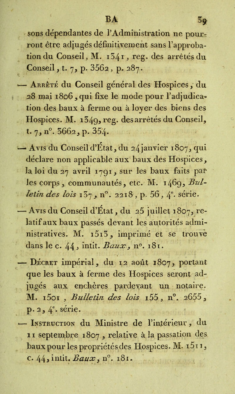 BA Ba- sons dépendantes de l'Administration ne pour- ront être adjugés définitivement sans l'approba- tion du Conseil, M. i34i , reg. des arrêtés du Conseil, t. 7, p. 3562, p. 287. - Arrêté du Conseil général des Hospices, du 28 mai 1806, qui fixe le mode pour l'adjudica- tion des baux à ferme ou à loyer des biens des Hospices. M. i549> re§- des arrêtés du Conseil, t. 7, n°. 3662, p. 354. - Avis du Conseil d'Etat, du 24 janvier 1807, qui déclare non applicable aux baux des Hospices, la loi du 27 avril 1791, sur les baux faits par les corps, communautés, etc. M. 1469* Bul- letin des lois 137, n°. 2218, p. 56, If. série. - Avis du Conseil d'État, du 25 juillet 1807, re~ latif aux baux passés devant les autorités admi- nistratives. M. i5i3, imprimé et se trouve dans le c. 44* întit. Baux, n°. 181. - Décret impérial, du 12 août 1807, portant que les baux à ferme des Hospices seront ad- jugés aux enchères pardevant un notaire. M. i5oi 3 Bulletin des lois i55, n°. 2655, p. 2, 4e- série. - Instruction du Ministre de l'intérieur, du 11 septembre 1807 y relative à la passation des baux pour les propriétés des Hospices. M. i5n, c. 44^ intit. Baux, n°. 181 ♦