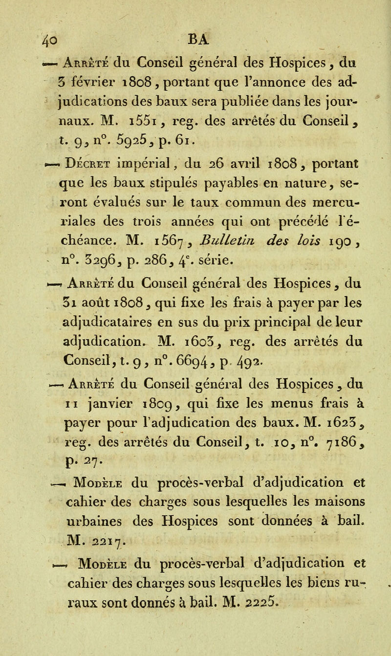 •— Arrêté du Conseil général des Hospices, du 3 février 1808, portant que l'annonce des ad- judications des baux sera publiée dans les jour- naux. M. i55i, reg. des arrêtés du Conseil, t. g, n°. 5g25, p. 61. •—• Décret impérial, du 26 avril 1808, portant que les baux stipulés payables en nature, se- ront évalués sur le taux commun des mercu- riales des trois années qui ont précédé l'é- chéance. M. 1567, Bulletin des lois 190, n°. 32963 p. 286, 4e* série. *—» Arrêté du Conseil général des Hospices , du 01 août 1808, qui fixe les frais à payer par les adjudicataires en sus du prix principal de leur adjudication. M. i6o3, reg. des arrêtés du Conseil, t. 9, n°. 6694, p 492- r*-i Arrêté du Conseil général des Hospices y du 11 janvier 1809, CIU^ nxe ^es menus frais à payer pour l'adjudication des baux. M. 1623, reg. des arrêtés du Conseil, t. 10, n°. 7186, p. 27. — Modèle du procès-verbal d'adjudication et cahier des charges sous lesquelles les maisons urbaines des Hospices sont données à bail. . M. 2217. ►—* Modèle du procès-verbal d'adjudication et cahier des charges sous lesquelles les biens ru- raux sont donnés h bail. M. 2225.