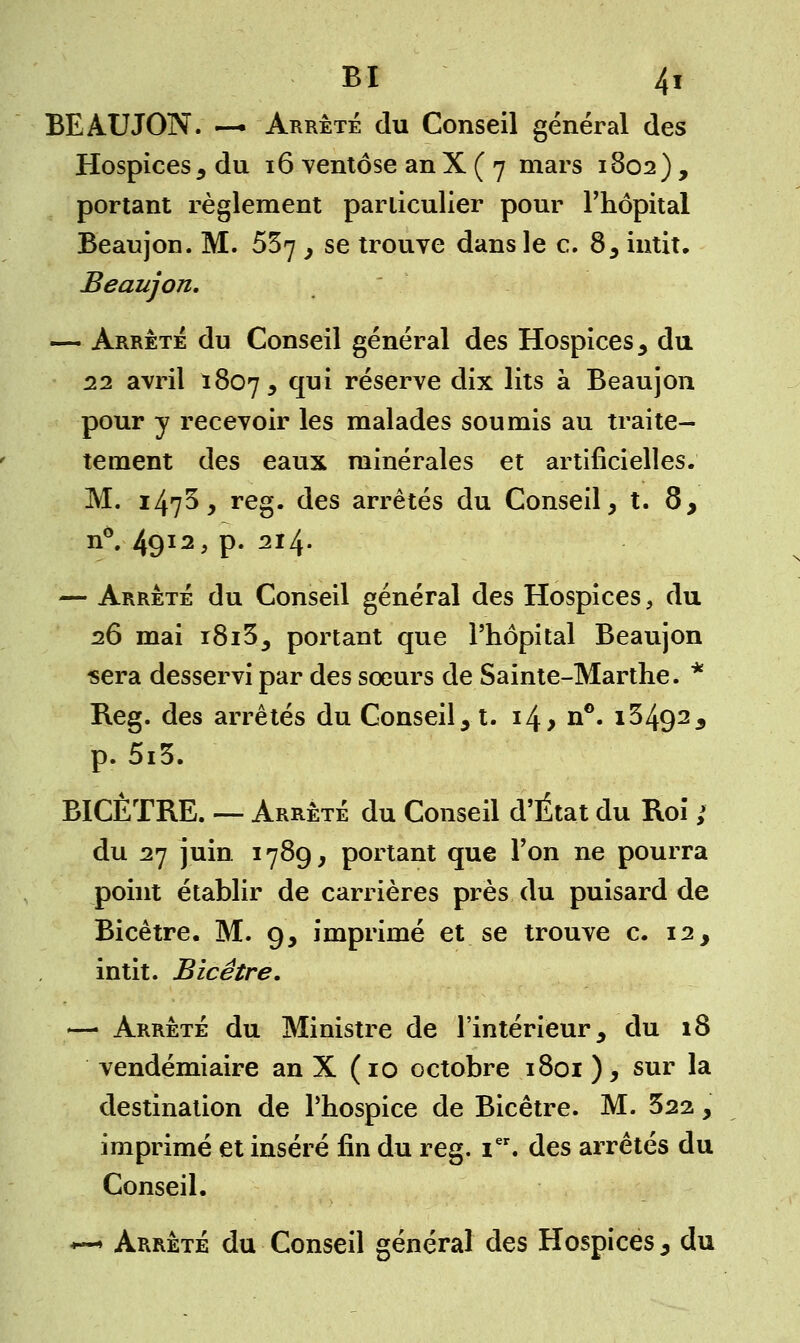 BEAUJON. — Arrêté du Conseil général des Hospices , du 16 ventôse an X ( 7 mars 1802) , portant règlement particulier pour l'hôpital Beaujon. M. 537 } se trouve dans le c. 8, intit. Beaujon. — Arrête du Conseil général des Hospices , du 22 avril 1807, qui réserve dix lits à Beaujon pour y recevoir les malades soumis au traite- tement des eaux minérales et artificielles. M. 147^, reg. des arrêtés du Conseil, t. 8, n°. 49I2> P- 2I4- — Arrêté du Conseil général des Hospices, du 26 mai r8i3, portant que l'hôpital Beaujon sera desservi par des sœurs de Sainte-Marthe. * Reg. des arrêtés du Conseil, t. 14, n°. i3492a p. 5i3. BICÈTRE. — Arrêté du Conseil d'État du Roi ; du 27 juin 178g, portant que l'on ne pourra point établir de carrières près du puisard de Bicêtre. M. 9, imprimé et se trouve c. 12, intit. Bicêtre. — Arrêté du Ministre de l'intérieur, du 18 vendémiaire an X (10 octobre 1801 ), sur la destination de l'hospice de Bicêtre. M. 322, imprimé et inséré fin du reg. Ier. des arrêtés du Conseil. *—» Arrêté du Conseil général des Hospices, du