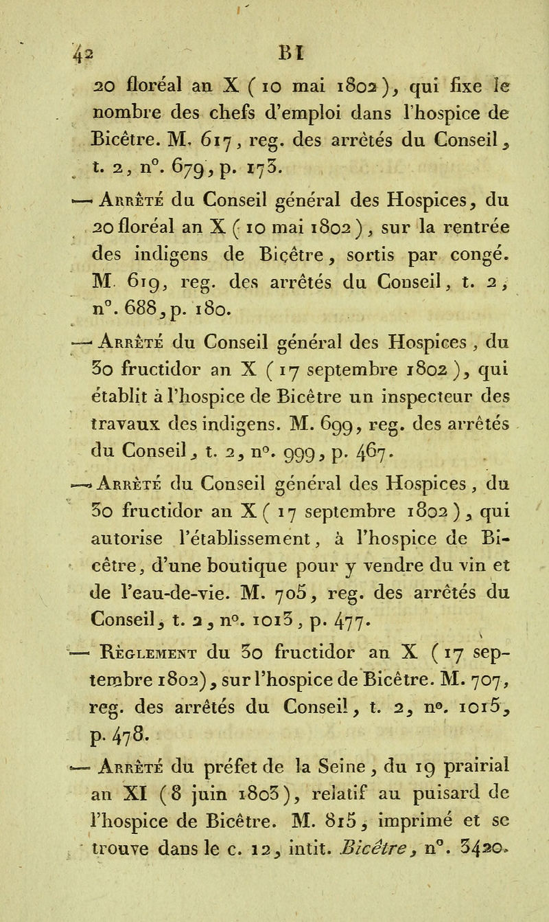 20 floréal an X ( 10 mai 1802), qui fixe le nombre des chefs d'emploi dans l'hospice de Bicêtre. M. 617, reg. des arrêtés du Conseil y t. 2, n°. 679 > p. 173. *—Arrête du Conseil général des Hospices, du 20 floréal an X ( 10 mai 1802 ) , sur la rentrée des indigens de Biçêtre, sortis par congé. M. 619, reg. des arrêtés du Conseil, t. 2, n°.688,p. 180. —- Arrêté du Conseil général des Hospices , du 3o fructidor an X (17 septembre 1802 ), qui établit à l'hospice de Bicêtre un inspecteur des travaux des indigens. M. 699, reg. des arrêtés du Conseil ^ t. 2, n°. 999, p. 4^7- —* Arrêté du Conseil général des Hospices, du 5o fructidor an X ( 17 septembre 1802 ) , qui autorise l'établissement, à l'hospice de Bi- cêtre, d'une boutique pour y vendre du vin et de l'eau-de-vie. M. 705, reg. des arrêtés du Conseil3 t. 2 3 n°. ioiS , p. 477- — Règlement du 3o fructidor an X (17 sep- tembre 1802) 9 sur l'hospice de Bicêtre. M. 707, reg. des arrêtés du Conseil, t. 2, n®. ioi5, p. 478. -— Arrêté du préfet de la Seine, du 19 prairial an XI (8 juin i8o5), relatif au puisard de l'hospice de Bicêtre. M. 8i5, imprimé et se trouve dans le c. 12, intit. Bicêtre, n°. 3420»