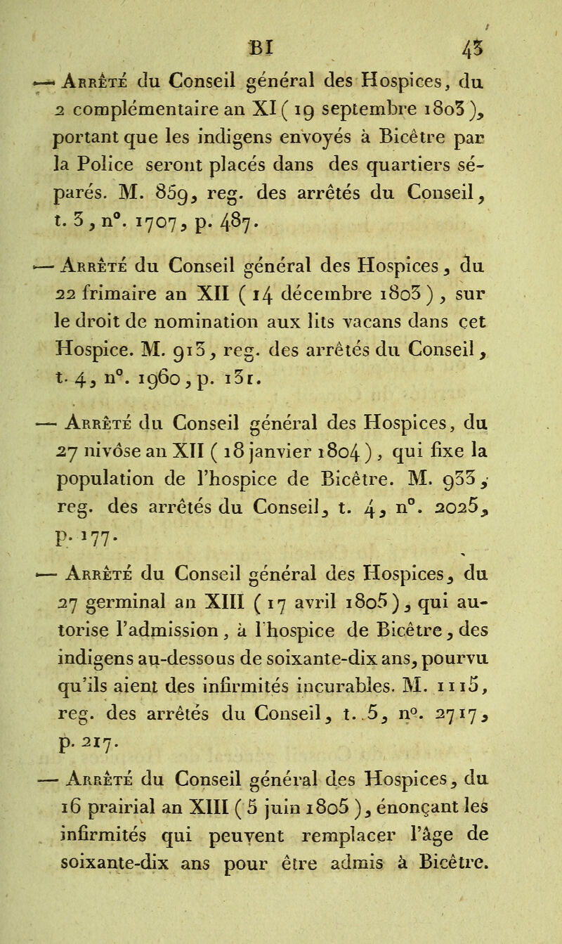 BI 45 *—* Arrêté du Conseil général des Hospices, du 2 complémentaire an XI ( 19 septembre i8o3 ), portant que les indigens envoyés à Bicêtre par la Police seront placés dans des quartiers sé- parés. M. 869, reg. des arrêtés du Conseil, t. 3, n°. 1707, p. 487. «— Arrêté du Conseil général des Hospices, du 22 frimaire an XII ( 14 décembre i8o3) , sur le droit de nomination aux lits vacans dans cet Hospice. M. gi3, reg. des arrêtés du Conseil, t. 43 n°. i960 3 p. i3r. — Arrêté du Conseil général des Hospices, du 27 nivôse an XII ( 18 janvier 1804 ) > qui fixe la population de l'hospice de Bicêtre. M. 933, reg. des arrêtés du Conseil, t. 4 3 n°* 2025, p.177. «— Arrêté du Conseil général des Hospices, du 27 germinal an XIII (17 avril i8o5), qui au- torise l'admission, à l'hospice de Bicêtre, des indigens au-dessous de soixante-dix ans, pourvu qu'ils aient des infirmités incurables. M. iii5, reg. des arrêtés du Conseil, t..5, n°. 2717, p. 217. — Arrêté du Conseil général des Hospices, du 16 prairial an XIII ( 5 juin i8o5 ), énonçant les infirmités qui peuvent remplacer l'âge de soixante-dix ans pour être admis à Bicêtre.