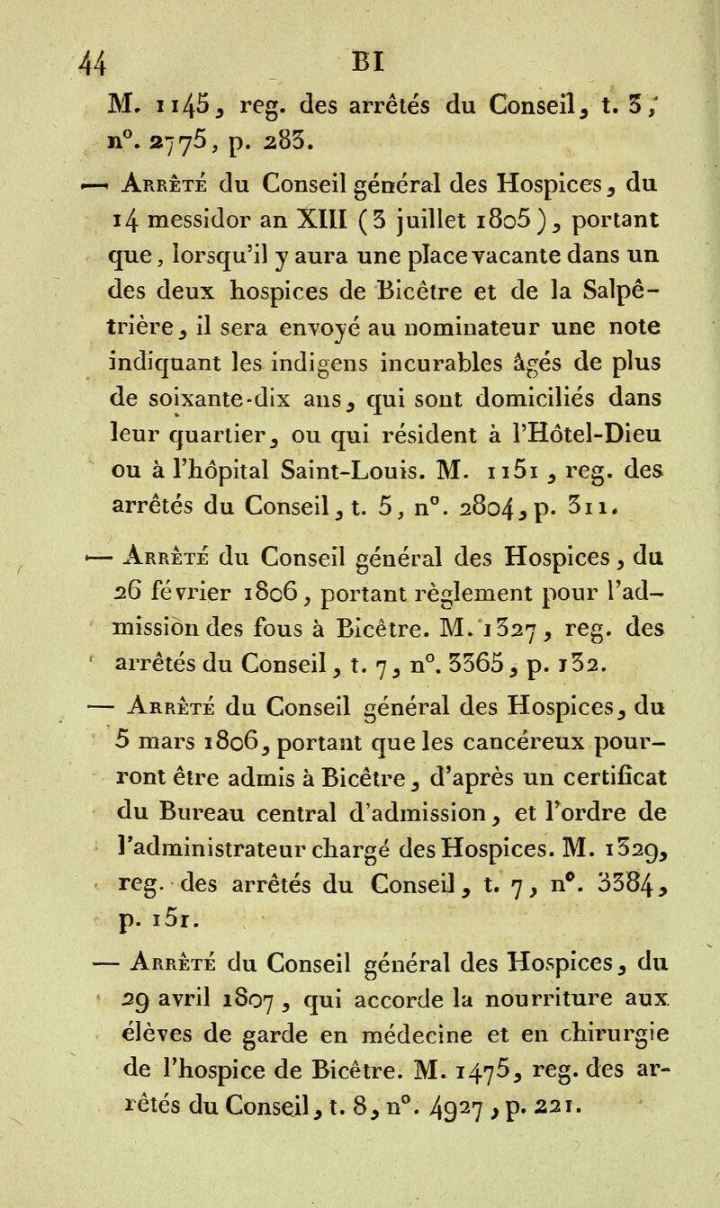 M, ii45, reg. des arrêtés du Conseil, t. 3/ n°. 2775, p. 283. —-• Arrêté du Conseil général des Hospices, du 14 messidor an XIII (3 juillet i8o5), portant que, lorsqu'il y aura une place vacante dans un des deux hospices de Bicêtre et de la Salpê- trière, il sera envoyé au nominateur une note indiquant les indigens incurables âgés de plus de soixante-dix ans, qui sont domiciliés dans leur quartier5 ou qui résident à l'Hôtel-Dieu ou à l'hôpital Saint-Louis. M. ii5i , reg. des arrêtés du Conseil, t. 5, n°. 2804 jp- 3n. •— Arrête du Conseil général des Hospices, du 26 février 1806, portant règlement pour l'ad- mission des fous à Bicêtre. M/1327, reg. des f arrêtés du Conseil, t. 7, n°. 3365 , p. j32. — Arrêté du Conseil général des Hospices, du 5 mars i8o65 portant que les cancéreux pour- ront être admis à Bicêtre , d'après un certificat du Bureau central d'admission , et Tordre de l'administrateur chargé des Hospices. M. i32(), reg. des arrêtés du Conseil, t. 7, n°. 3384, p. i5r. — Arrêté du Conseil général des Hospices, du 29 avril 1807 3 qui accorde la nourriture aux. élèves de garde en médecine et en chirurgie de l'hospice de Bicêtre. M. 147$, reg. des ar- rêtés du Conseil, t. 8, n°. 4927 > P» 221.