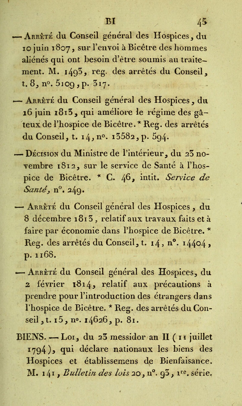 «—Arrêté du Conseil général des Hospices, du 10 juin 1807, sur l'envoi à Bicêtre des hommes aliénés qui ont besoin d'être soumis au traite- ment. M. 149^* reg. des arrêtés du Conseil, t. 8, n°. 5iocj,p. 517. — Arrêté du Conseil général des Hospices , du 16 juin i8i5, qui améliore le régime des gâ- teux de l'hospice de Bicêtre.* Reg. des arrêtés du Conseil, t. i4.»n0- i3582,p. 594. — Décision du Ministre de l'intérieur, du 23 no- vembre 1812, sur le service de Santé à l'hos- pice de Bicêtre. * C. 46* huit. Service de Santé, n°. 249. — Arrêté du Conseil général des Hospices, du 8 décembre 1813 , relatif aux travaux faits et à faire par économie dans l'hospice de Bicêtre. * Reg. des arrêtés du Conseil, t. 14, n°. i44°4 > p.1168. —- Arrêté du Conseil général des Hospices, du 2 février l3i4* relatif aux précautions à prendre pour l'introduction des étrangers dans l'hospice de Bicêtre. * Reg. des arrêtés du Con- seil, t. i5, n°. 14626, p. 81. BIENS. — Loi, du 25 messidor an II ( 11 juillet 1794), qui déclare nationaux les biens des Hospices et établissemens de Bienfaisance. M. i4x j Bulletin des lois 20, n°. 93, ire. série.