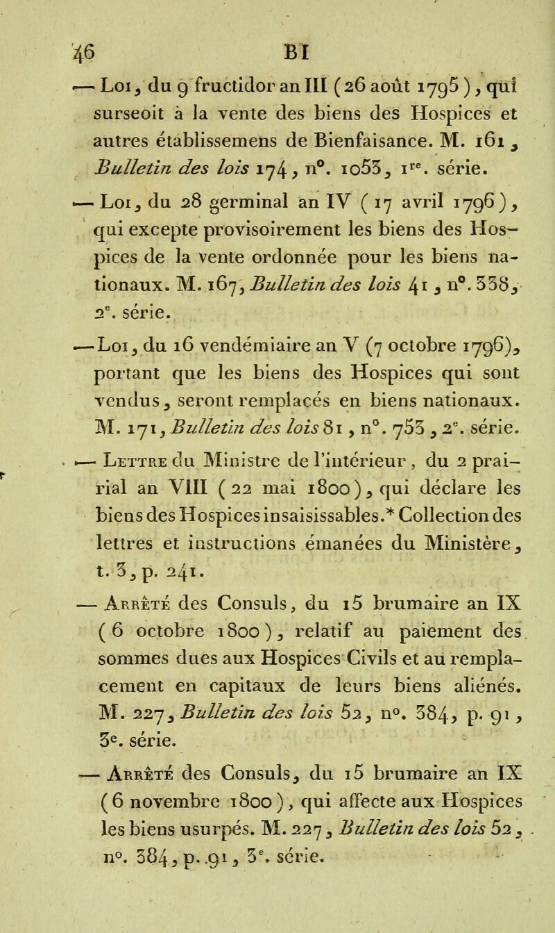 ■—Loi j du g fructidor an III (26 août 1795), qui surseoit à la vente des biens des Hospices et autres étabiissemens de Bienfaisance. M. 161 ^ Bulletin des lois 174* n°« io53, ire. série. «—. Loi, du 28 germinal an IV (17 avril 1796), qui excepte provisoirement les biens des Hos- pices de la vente ordonnée pour les biens na- tionaux. M. 167, Bulletin des lois 41 5 n°. 358, 2e. série. .—Loi, du 16 vendémiaire an V (7 octobre 1796), portant que les biens des Hospices qui sont vendus 3 seront remplacés en biens nationaux. M. 171, Bulletin des lois 819 n°. jS5 , 2e. série. ■— Lettre du Ministre de l'intérieur, du 2 prai- rial an VIII (22 mai i8oo)5qui déclare les biens des Hospices insaisissables.* Collection des lettres et instructions émanées du Ministère y t. 35p. 241. — Arrêté des Consuls, du i5 brumaire an IX ( 6 octobre 1800 ) 3 relatif au paiement des sommes dues aux Hospices Civils et au rempla- cement en capitaux de leurs biens aliénés. M. 227; Bulletin des lois 52, n°. 384> p. 91, 3e. série. — Arrêté des Consuls, du i5 brumaire an IX (6 novembre 1800), qui affecte aux Hospices les biens usurpés. M. 227 , Bulletin des lois 62 , . n°. 384 s p. .913 3e. série.