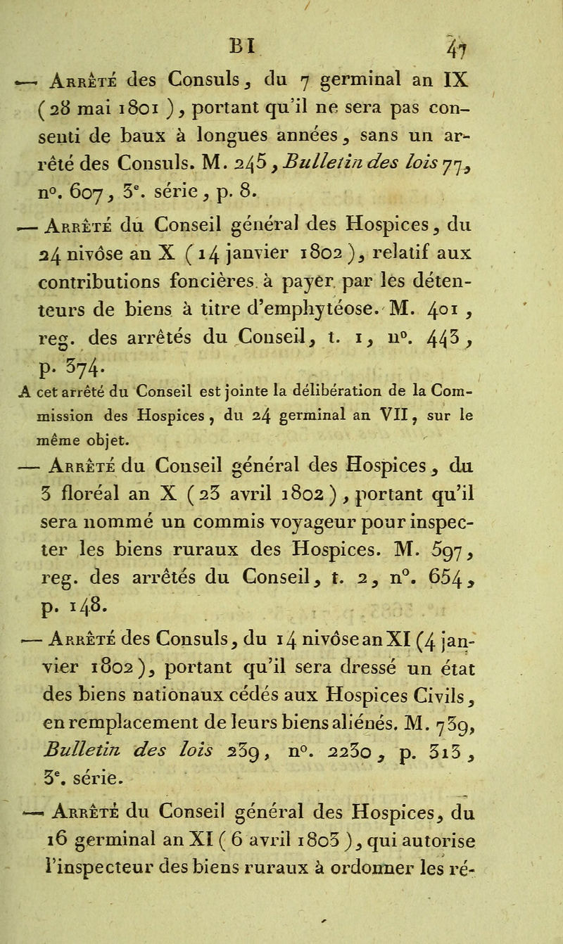 —- Arrêté des Consuls, du 7 germinal an IX (28 mai 1801 ), portant qu'il ne sera pas con- senti de baux à longues années, sans un ar- rêté des Consuls. M. 2^5 , Bulletin des lois y^ n°. 607, 5e. série, p. 8. .— Arrêté du Conseil général des Hospices, du 24 nivôse an X (14 janvier 1802 ), relatif aux contributions foncières, à payer par les déten- teurs de biens à titre d'emphytéose. M. 401 y reg. des arrêtés du Conseil, t. 1, n°. 44^ > P- ^4. A cet arrêté du Conseil est jointe la délibération de la Com- mission des Hospices , du 24 germinal an VII f sur le même objet. — Arrêté du Conseil général des Hospices , du 3 floréal an X (25 avril 1802 ) , portant qu'il sera nommé un commis voyageur pour inspec- ter les biens ruraux des Hospices. M. 697, reg. des arrêtés du Conseil, t. 2, n°. 6549 p. 148. — Arrêté des Consuls, du 14 nivôse an XI (4 jan- vier 1802), portant qu'il sera dressé un état des biens nationaux cédés aux Hospices Civils, en remplacement de leurs biens aliénés, M. 75g, Bulletin des lois 25g, n°. 223o, p. 3i3 , 3e. série. *— Arrêté du Conseil général des Hospices, du 16 germinal an Xï ( 6 avril i8o3 ), qui autorise l'inspecteur des biens ruraux à ordonner les ré-