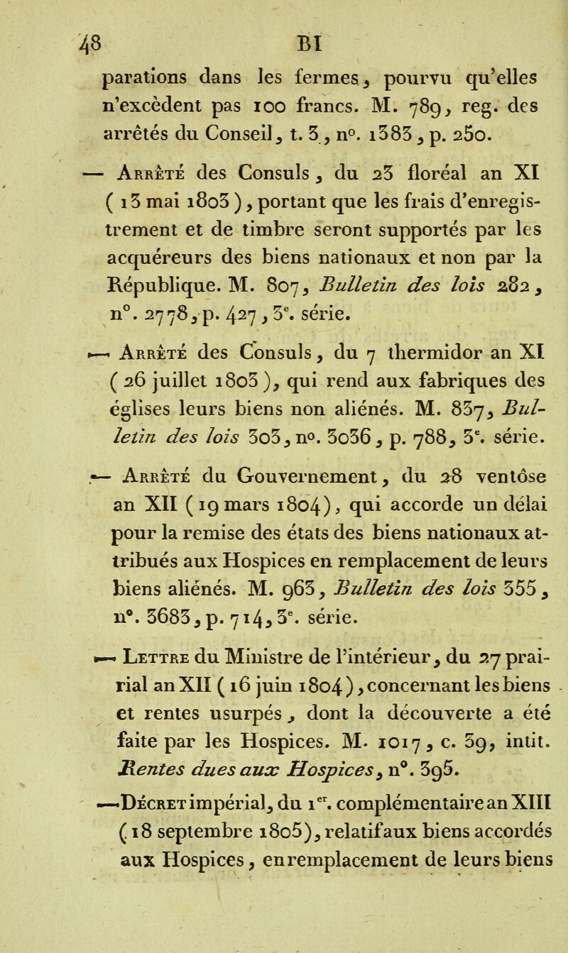 parations dans les fermes, pourvu qu'elles n'excèdent pas ioo francs. M. 789, reg. des arrêtés du Conseil , t. 5, n°. i383, p. 25o. — Arrête des Consuls , du 23 floréal an XI ( 13 mai i8o3 ), portant que les frais d'enregis- trement et de timbre seront supportés par les acquéreurs des biens nationaux et non par la République. M. 807, Bulletin des lois 282, n°. 27783p. 427,3e. série. 1—1 Arrêté des Consuls, du 7 thermidor an XI ( 26 juillet i8o3 ), qui rend aux fabriques des églises leurs biens non aliénés. M. 837, Bul- letin des lois 3o5,n°. 3o36, p. 788, 3e. série. r— Arrêté du Gouvernement, du 26 ventôse an XII (19 mars 1804), T1* accorde un délai pour la remise des états des biens nationaux at- tribués aux Hospices en remplacement de leurs biens aliénés. M. 963, Bulletin des lois 355 , n°. 36835 p. 714, 3e. série. •~ Lettre du Ministre de l'intérieur , du 27 prai- rial an XII (16 juin 1804 ) > concernant les biens et rentes usurpés ^ dont la découverte a été faite par les Hospices. M. 1017, c. 39, intit. Rentes dues aux Hospices ^ n°. 395. —^Décret impérial, du ier. complémentaire an XIII (18 septembre i8o5), relatif aux biens accordés aux Hospices, en remplacement de leurs biens