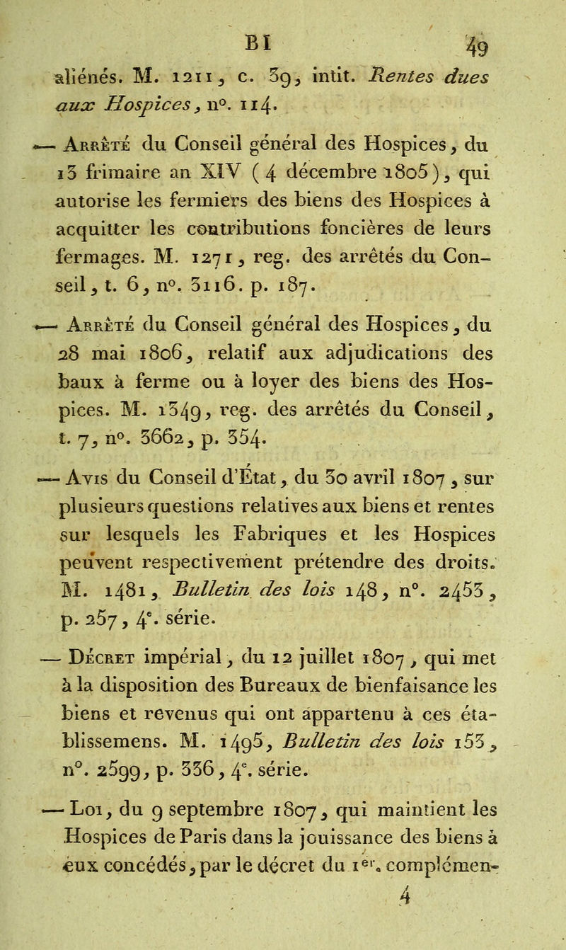 aliénés. M. 1211, c. 3g3 intit. Rentes dues aux Hospices , n°. 114* — Arrête du Conseil général des Hospices, du i3 frimaire an XIV ( 4 décembre i8o5), qui autorise les fermiers des biens des Hospices à acquitter les contributions foncières de leurs fermages. M. 127 r, reg. des arrêtés du Con- seil , t. 6, n°. 3n6. p. 187. ■— Arrêté du Conseil général des Hospices , du 28 mai 1806, relatif aux adjudications des baux à ferme ou à loyer des biens des Hos- pices. M. 15^9, re§* des arrêtés du Conseil, t. 7, n°. 3662, p. 354. — Avis du Conseil d'Etat , du 3o avril 1807 3 sur plusieurs questions relatives aux biens et rentes sur lesquels les Fabriques et les Hospices peuvent respectivement prétendre des droits* M. 1481 y Bulletin des lois 148, n°. 2453, p. a5j y 4e* série. ■— Décret impérial -, du 12 juillet 1807 > ^x met à la disposition des Bureaux de bienfaisance les biens et revenus qui ont appartenu à ces éta- blissemens. M. 149^, Bulletin des lois i53, n°. 25g9, p. 336, 4e» série. — Loi, du 9 septembre 1807, T1* maintient les Hospices de Paris dans la jouissance des biens à eux concédés, par le décret du ier« complément