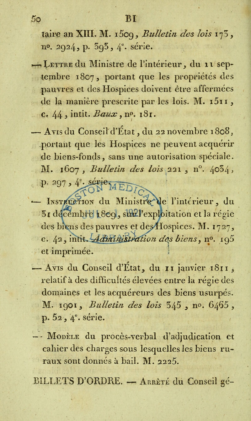 taire an XIII. M. i5oç), Bulletin des lois 17$, n°. 2924, p. 3g5, 4e- série. .—-Lettre du Ministre de l'intérieur ^ du 11 sep- tembre 1807, portant que les propriétés des pauvres et des Hospices doivent être affermées de la manière prescrite par les lois. M. i5ii , c. 44 i intit. Baux ? n°. 181. — Ayis du Conseil d'Etat , du 22 novembre 1808, portant que les Hospices ne peuvent acquérir de biens-fonds, sans une autorisation spéciale. M. 1607, Bulletin des lois 221 , n°. 4°^4^ *— Instruction du MinistrViJe l'intérieur, du 5i décembre] k.8©c£, slflÊÏ'exp^pitation et la régie des biçns des pauvres et des4lospices. M. 1727, c. 423 inty^J^M^^iÉ^ctfion dés biens, n°. ig5 et imprimée. -— Avis du Conseil d'Etat ^ du 11 janvier 1811 3 relatif à des difficultés élevées entre la régie des domaines et les acquéreurs des biens usurpés. M. 1901, Bulletin des lois 345.,, no. 6465, p. 52, 4e. série. —■- Modèle du procès-verbal d'adjudication et cahier des charges sous lesquelles les biens ru- raux sont donnés à bail. M. 2225. BILLETS D'ORDRE. —, Arrêté du Conseil gé-