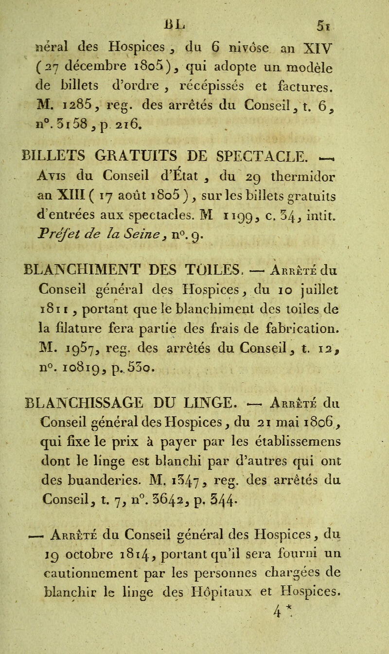 BL 5ï lierai des Hospices 3 du 6 nivôse an XIV (27 décembre i8o5), qui adopte un modèle de billets d'ordre , récépissés et factures. M. 1285, reg. des arrêtés du Conseil 3 t. 69 n°. 5i58 s p 216. BILLETS GRATUITS DE SPECTACLE. -« Avis du Conseil d'Etat 3 du 29 thermidor an XIII ( 17 août i8o5 ) > sur les billets gratuits d'entrées aux spectacles. M 1199, c- ^4j intit. Vrejet de la Seine , n°. 9. BLANCHIMENT DES TOILES. — Arrête du Conseil général des Hospices _, du 10 juillet 1811 y portant que le blanchiment des toiles de la filature fera partie des frais de fabrication. M. 1957^ reg. des arrêtés du Conseil 3 t. 12, n°. 10819, p..55o. BLANCHISSAGE DU LINGE. — Arrêté du Conseil général des Hospices, du 21 mai 1806 y qui fixe le prix à payer par les établissemens dont le linge est blanchi par d'autres qui ont des buanderies. M. i54? , reg. des arrêtés du Conseil, t. 7, n°. 3642, p. 544- ~— Arrêté du Conseil général des Hospices, du 19 octobre 1814, portant qu'il sera fourni un cautionnement par les personnes chargées de blanchir le linge des Hôpitaux et Hospices. . 4*