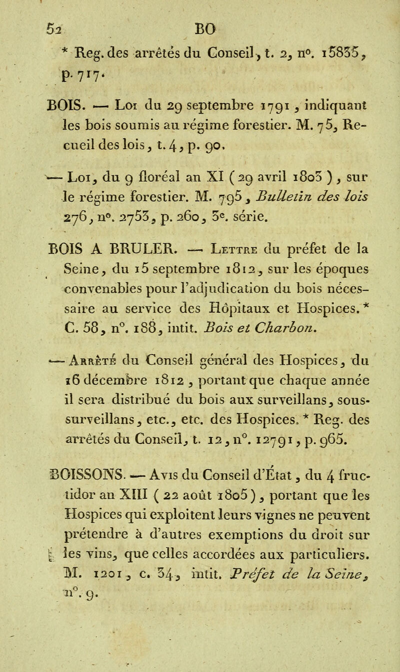* Reg. des arrêtés du Consent. 2^ n°. i'5835, BOIS. — Loi du 29 septembre 1791 5 indiquant les bois soumis au régime forestier. M. 76, Re- cueil des lois y t. 4 y p» 90. ^— Loij du 9 floréal an XI (29 avril i8o3 ) > sur le régime forestier. M. 796 3 Bulletin des lois 276^ n°. 2755^ p. 260 3 5e. série. BOIS A BRULER. —. Lettre du préfet de la Seine, du 15 septembre 1812, sur les époques convenables pour l'adjudication du bois néces- saire au service des Hôpitaux et Hospices. * C 58 y n°. i885 intit. Bois et Charbon. *—-Arrête du Conseil général des Hospices3 du 16 décembre 1812 5 portant que chaque année il sera distribué du bois aux surveillans^ sous- surveillans j etc., etc. des Hospices, * Reg. des arrêtés du Conseil., t. 12 5 n°. 12791 y p. 965. BOISSONS. — Avis du Conseil d'État 3 du 4 fruc- tidor an XIII ( 22 août i8o5 ) 5 portant que les Hospices qui exploitent leurs vignes ne peuvent prétendre à d'autres exemptions du droit sur | les vhiSj que celles accordées aux particuliers. M. 1201-, c. 34 3 intit. Préfet de la Seine 9 . «ft 9-