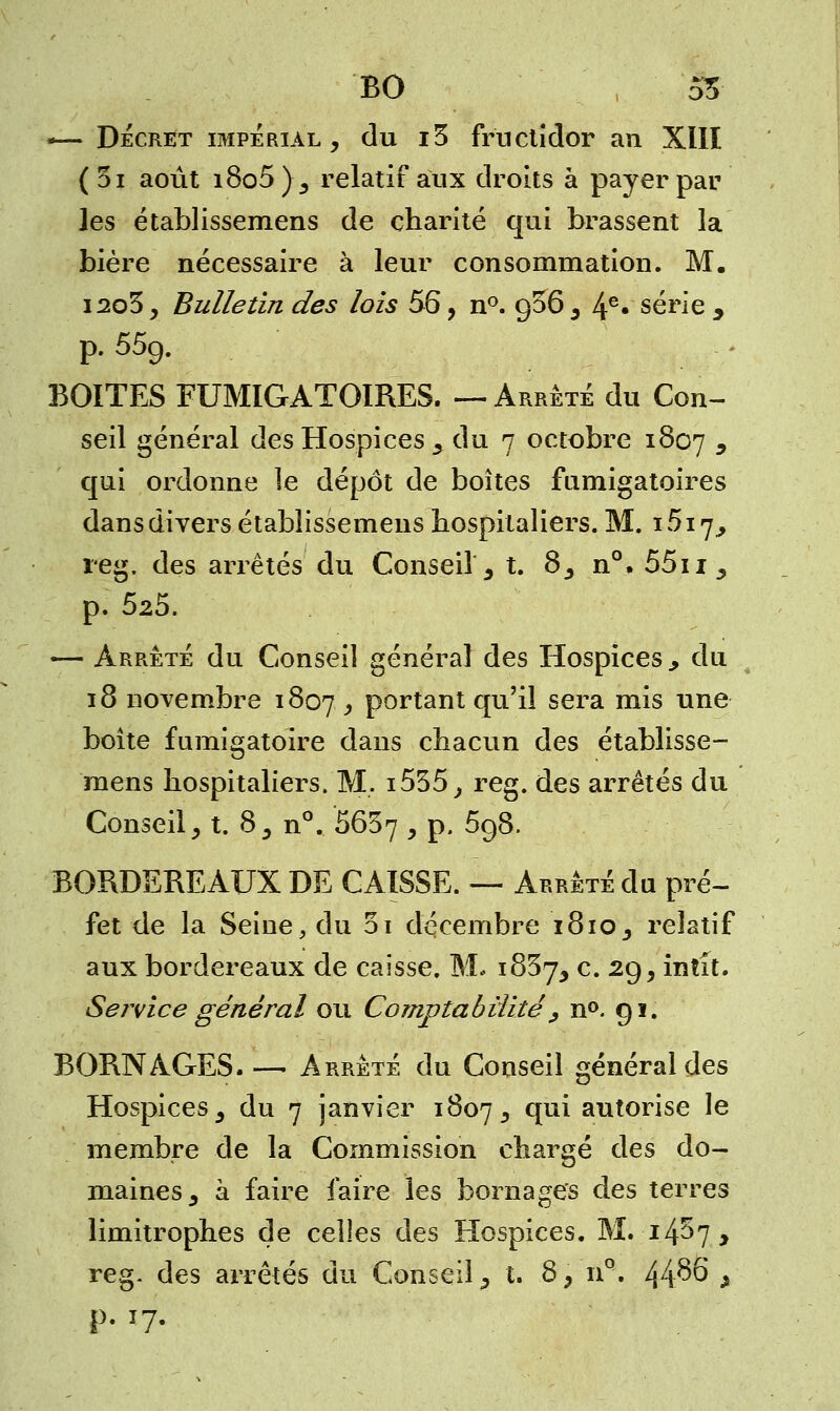 — Décret impérial, du i3 fructidor an XIII (3i août i8o5), relatif aux droits à payer pail- les établissemens de charité qui brassent la bière nécessaire à leur consommation. M. i2o3, Bulletin des lois 56, n°. g36 , 4e» série y p. 55g. BOITES FUMIGATOIRES. —Arrêté du Con- seil général des Hospices, du 7 octobre 1807 y qui ordonne le dépôt de boîtes fnmigatoires dans divers établissemens hospitaliers. M. i5i7, reg. des arrêtés du Conseil, t. 8, n°. 55u, p. 525. — Arrêté du Conseil général des Hospices., du 18 novembre 1807 , portant qu'il sera mis une boîte fumigatoire dans chacun des établisse- mens hospitaliers. M. i535, reg. des arrêtés du Conseil, t. 8, n°. 5637 , p. 5g8. BORDEREAUX DE CAISSE. — Arrêté du pré- fet de la Seine, du 5i décembre 1810, relatif aux bordereaux de caisse. M. 1837, c. 2g, intît. Service général ou Comptabilité , n°. gi. BORNAGES. — Arrêté du Conseil général des Hospices, du 7 janvier 1807, °IU^ autorise le membre de la Commission chargé des do- maines, à faire faire les bornages des terres limitrophes de celles des Hospices. M. 14^7, reg. des arrêtés du Conseil, t. 8, nQ. 44^6 ^ p. 17.