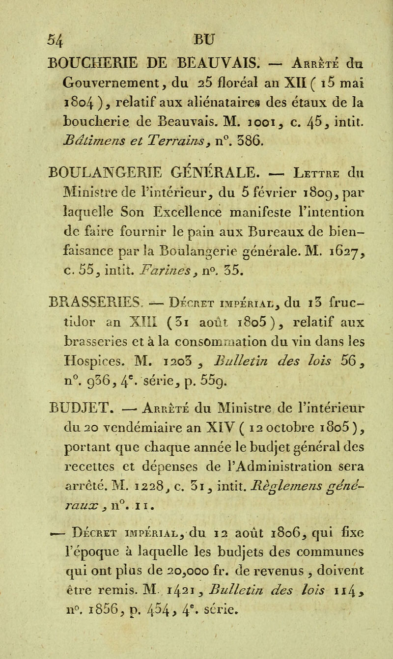 BOUCHERIE DE BEAUVAIS. — Arrête du Gouvernement, du 25 floréal an XII ( i5 mai 1804 ), relatif aux aliénataires des étaux de la boucherie de Beauvais. M. jooi, c. 4^5 intit. Bâtimens et Terrains, n°. 386. BOULANGERIE GÉNÉRALE. — Lettre du Ministre de l'intérieur, du 5 février 1809, par laquelle Son Excellence manifeste l'intention de faire fournir le pain aux Bureaux de bien- faisance par îa Boulangerie générale. M. 1627, c. 55 3 inlit. Farines , n°. 35. BRASSERIES. — Décret impérial, du i3 fruc- tidor an XIII (3i août i8o5), relatif aux brasseries et à la consommation du vin dans les Hospices. M. i2o3 , Bulletin des lois 56, n°. g36, 4e • série, p. 55g. BUDJET. — Arrêté du Ministre de l'intérieur du 20 vendémiaire an XIV ( 12 octobre i8o5 ) ? portant que chaque année le budjet général des recettes et dépenses de l'Administration sera arrêté. M. 1228, c. 3i, intit. Bèglemens géné- raux , n°. 11. ■— DÉCRET IMPÉRIAL, du 12 août l8o6, qui fixe l'époque à laquelle les budjets des communes qui ont plus de 20,000 fr. de revenus , doivent être remis. M 1421, Bulletin des lois u4> n°. i856, p. 454 > 4e» série.
