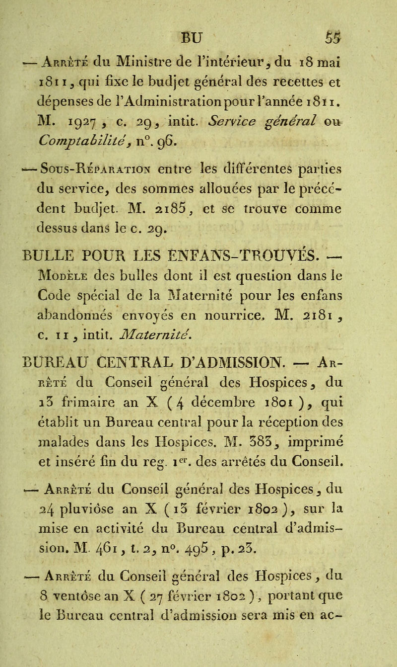 — Arrête du Ministre de l'intérieur, du 18 mai 1811 y .qui fixe le budjet général des recettes et dépenses de l'Administration pour l'année 1811. M. 19273.' c. 29 9 intit. Service général ou Comptabilité , n°. 96. — Sous-Réparation entre les différentes parties du service, des sommes allouées par le précé- dent budjet. M. 2i85, et se trouve comme dessus dans le c. 29. BULLE POUR LES ÉNFANS-TROUVÉS. — Modèle des bulles dont il est question dans le Code spécial de la Maternité pour les enfans abandonnés envoyés en nourrice. M. 2181 3 c. 11 3 intit. Maternité. BUREAU CENTRAL D'ADMISSION. — Ar- rêté du Conseil général des Hospices 3 du i3 frimaire an X ( 4 décembre 1801), qui établit un Bureau central pour la réception des malades dans les Hospices. M. 3833 imprimé et inséré fin du reg. ier. des arrêtés du Conseil. ^— Arrêté du Conseil général des Hospices 3 du 24 pluviôse an X (i3 février 1802 )y sur la mise en activité du Bureau central d'admis- sion. M. 461, t. 2, n°. 495 , p. 23. — Arrêté du Conseil général des Hospices , du 8 ventôse an X ( 27 février 1802 ) > portant que le Bureau central d'admission sera mis en ac-