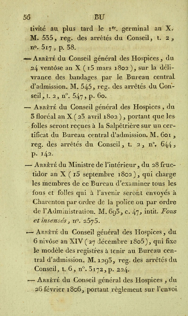 tivité au plus tard le iCr. germinal an X- M. 535, reg. des arrêtés du Conseil, t. 2 3 n°. 517 , p. 58. — Arrêté du Conseil général des Hospices 3 du 24 ventôse an X ( i5 mars 1802 ), sur la déli- vrance des bandages par le Bureau central d'admission. M. 545 3 reg. des arrêtés du Con- seil ^ t. 2y n°. 547 9 p. 60. •— Arrêté du Conseil général des Hospices y du 3 floréal an X ( 23 avril 1802 ) y portant que les folles seront reçues à la Salpêtrière sur un cer- tificat du Bureau central d'admission. M. 601 3 reg. des arrêtés du Conseil 3 t. 2 y n°. 644 3 p. 142. .— Arrêté du Ministre de l'intérieur 3 du 28 fruc- tidor an X ( i5 septembre 1802)3 qui charge les membres de ce Bureau d'examiner tous les fous et folles qui à l'avenir seront envoyés à Charenton par ordre de la police ou par ordre de l'Administration. M. 6g35 c. 47* intit. Fous et insensés y n°. '25j5. .— Arrêté du Conseil général des Hospices, du 6 nivôse an XIV (27 Jécembre i8o5)^ qui fixe le modèle des registres à tenir au Bureau cen- tral d'admission. M. 1295^ reg. des arrêtés du Conseil, t. 6, n°. 31723 p. 224. <—■ Arrêté du Conseil général des Hospices y du 26 février 18063 portant règlement sur l'envoi