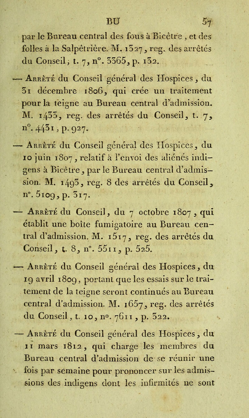 par le Bureau central des fous à Bicêtre , et des folles à la Salpetrïère< M. 1627 , reg. des arrêtés du Conseil, t. 7, n°. 3365, p. i32. «— Arrête du Conseil général des Hospices , du 3i décembre 1806, qui crée un traitement pour la teigne au Bureau central d'admission. M. i433, reg. des arrêtés du Conseil, t. 7, n°. 4431^.927. — Arrêté du Conseil général des Hospices, du 10 juin 1807, relatif à l'envoi des aliénés indi- gens à Bicêtre, par le Bureau central d'admis- sion. M. i49/3j reg. 8 des arrêtés du Conseil ^ n°. 6109, P* $ll' — Arrêté du Conseil, du 7 octobre 1807 j *Ïu* établit une boîte fumigatoire au Bureau cen- tral d'admission. M. i5i7, reg. des arrêtés du Conseil, %. 8, n°. 55n, p. 5?.5. •—_ Arrêté du Conseil général des Hospices, du 19 avril 1809, portant que les essais sur le trai- tement de la teigne seront continués au Bureau central d'admission. M. 1657, reg. des arrêtés du Conseil, t. 10, n°. 7611, p. 322. — Arrêté du Conseil général des Hospices, du 11 mars 1812, qui charge les membres du Bureau central d'admission de se réunir une fois par semaine pour prononcer sur les admis- sions des indigens dont les infirmités ne sont