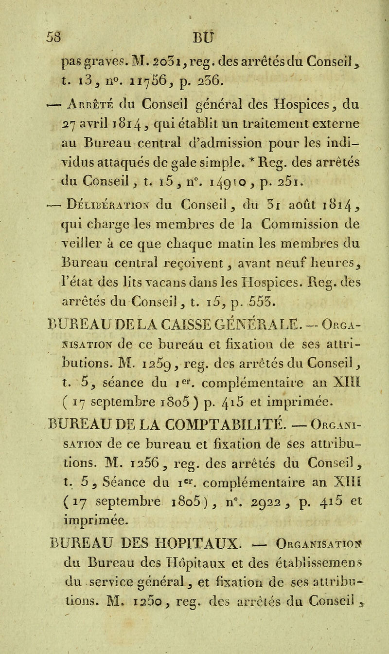 S BIT pas graves. M. 2o3i,reg. des arrêtés du Conseil, t. i3, n°. 11766, p. 256. -— Arrête du Conseil général des Hospices 3 du 27 avril 1814 5 qui établit un traitement externe au Bureau central d'admission pour les indi- vidus attaqués de gaie simple. * Reg. des arrêtés du Conseil > t. i5 , n°. i4910 > P* 25*. -—Délibération du Consei] , du 5i août 1814, qui charge les membres de la Commission de veiller à ce que chaque matin les membres du Bureau central reçoivent, avant neuf heures, l'état des lits vacans dans les Hospices. Beg. des arrêtés du Conseil, t. i5, p. 553. BUBE AU DE LA CAISSE GÉNÉRALE.-Orga- nisation de ce bureau et fixation de ses attri- butions. M. i25g, reg. des arrêtés du Conseil_, t. 5, séance du ier. complémentaire an XIII ( 17 septembre i8o5) p. /^i5 et imprimée. BUREAU DE LA COMPTABILITÉ. — Organi- sation de ce bureau et fixation de ses attribu- tions. M. 1^56, reg. des arrêtés du Conseil, t. 5, Séance du icr. complémentaire an XIU (17 septembre i8o5), n°. 2922, p. 4i5 et imprimée. BUREAU DES HOPITAUX. — Organisation du Bureau des Hôpitaux et des étabîissemens du service général, et fixation de ses attribu- tions. M. i25o, reg. des arrêtés du Conseil ,