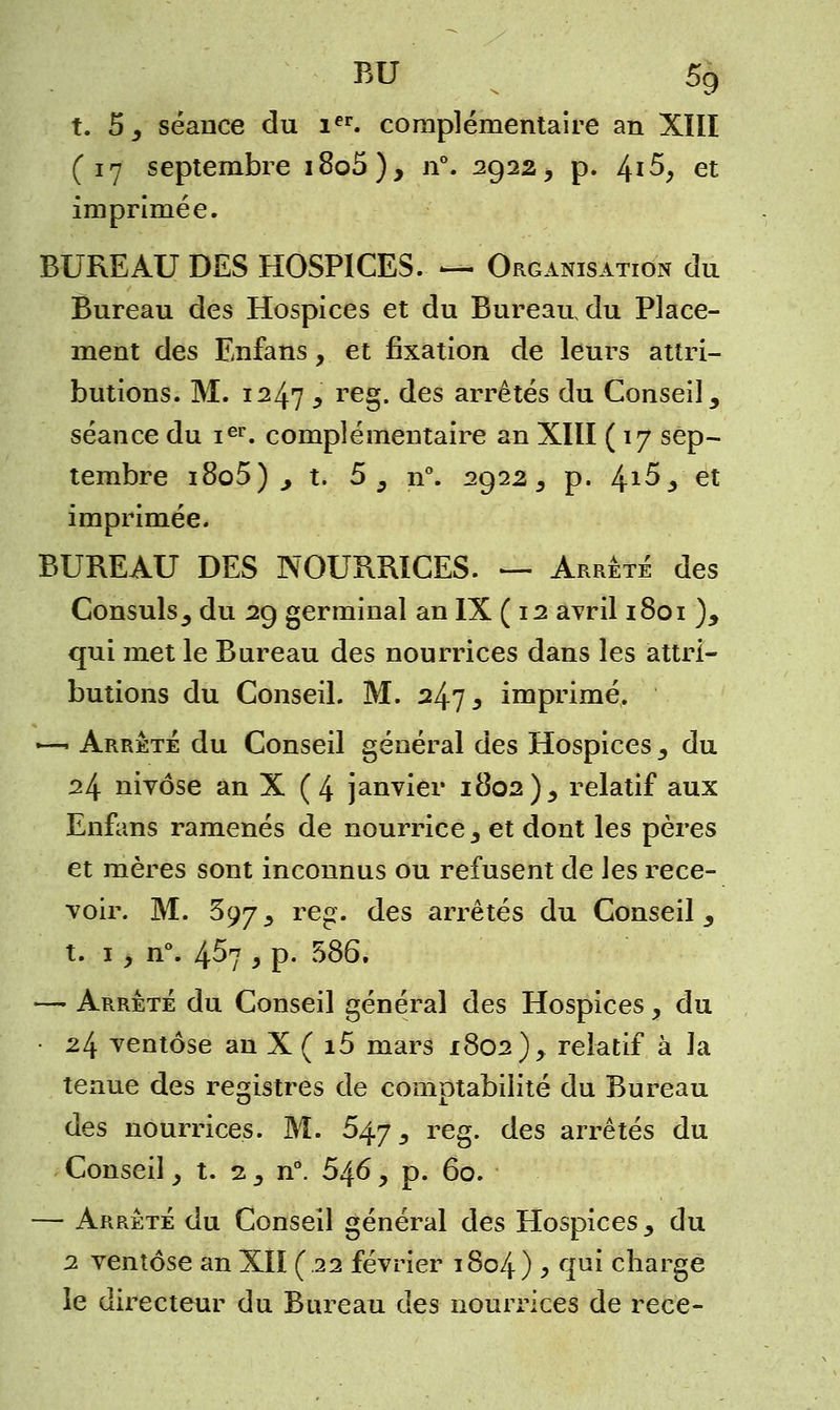 t. 5^ séance du ier. complémentaire an XIII (17 septembre i8o5), n°. 2922, p. 4* $> et imprimée. BUREAU DES HOSPICES. — Organisation du Bureau des Hospices et du Bureau du Place- ment des Enfans, et fixation de leurs attri- butions. M. 1247 i reg. des arrêtés du Conseil 9 séance du ier. complémentaire an XIII ( 17 sep- tembre i8o5) j t. 5, n°. 2922, p. ^i5 y et imprimée. BUREAU DES NOURRICES. — Arrêté des Consuls^ du 29 germinal an IX ( 12 avril 1801 )y qui met le Bureau des nourrices dans les attri- butions du Conseil. M. 247 3 imprimé. +—■' Arrêté du Conseil général des Hospices y du 24 nivôse an X (4 janvier 1802)3 relatif aux Enfans ramenés de nourrice 3 et dont les pères et mères sont inconnus ou refusent de les rece- voir. M. 397_, reg. des arrêtés du Conseil,, t. 1, n°. 4^7 y p. 586. ■—■ Arrêté du Conseil général des Hospices, du 24 ventôse an X ( i5 mars 1802), relatif à la tenue des registres de comptabilité du Bureau des nourrices. M. 547 3 reg. des arrêtés du Conseil ; t. 2^ n°. 546, p. 60. — Arrêté du Conseil général des Hospices ^ du 2 ventôse an XII (.22 février 1804) , qui charge le directeur du Bureau des nourrices de rece-