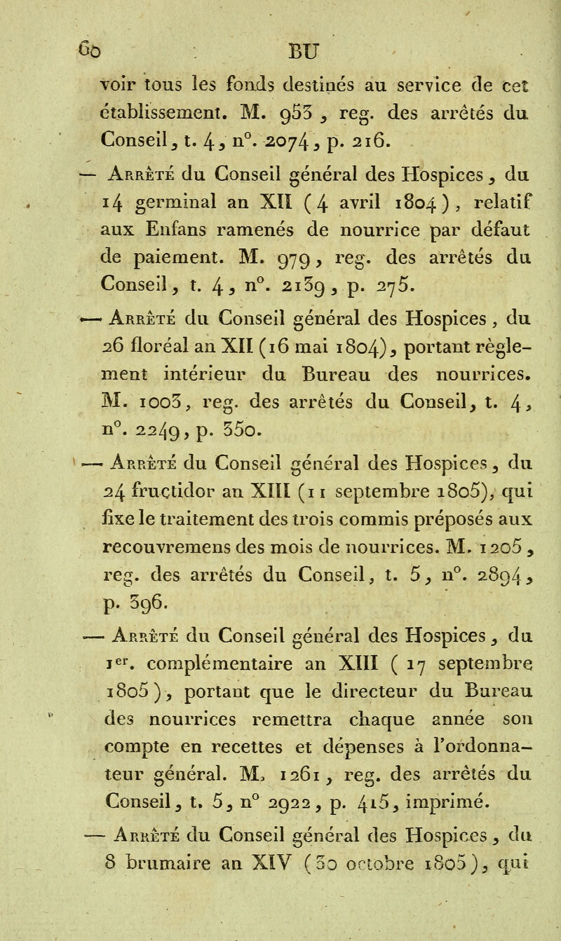 6ô BU voir tous les fonds destinés au service de cet établissement. M. 953 , reg. des arrêtés du Conseil 5 t. 4 a n°. 2074 j p. 216. — Arrêté du Conseil général des Hospices , du 14 germinal an XII (4 avril 1804), relatif aux Enfans ramenés de nourrice par défaut de paiement. M. 979, reg. des arrêtés du Conseil, t. 4 3 n°- 2169, p. 275. ~ Arrêté du Conseil général des Hospices, du 26 floréal an XII (16 mai 1804)5 portant règle- ment intérieur du Bureau des nourrices, M. ioo3, reg. des arrêtés du Conseil, t. 4> n°. 2249, P- 35°* — Arrêté du Conseil général des Hospices , du 24 fructidor an XIII (11 septembre i8o5), qui fixe le traitement des trois commis préposés aux recouvremens des mois de nourrices. M. 1205 , reg. des arrêtés du Conseil, t. 5, n°. 2894y p. 596. «— Arrêté du Conseil général des Hospices, du ier. complémentaire an XIII (17 septembre i8o5), portant que le directeur du Bureau des nourrices remettra chaque année son compte en recettes et dépenses à l'ordonna- teur général. M, 1261, reg. des arrêtés du Conseil, t. 5, n° 2922, p. /±i5, imprimé. ■— Arrêté du Conseil général des Hospices , du 8 brumaire an XIV (5o octobre x8o5), qui
